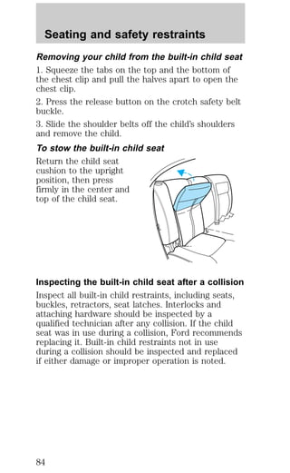 Seating and safety restraints 
Removing your child from the built-in child seat 
1. Squeeze the tabs on the top and the bottom of 
the chest clip and pull the halves apart to open the 
chest clip. 
2. Press the release button on the crotch safety belt 
buckle. 
3. Slide the shoulder belts off the child’s shoulders 
and remove the child. 
To stow the built-in child seat 
Return the child seat 
cushion to the upright 
position, then press 
firmly in the center and 
top of the child seat. 
Inspecting the built-in child seat after a collision 
Inspect all built-in child restraints, including seats, 
buckles, retractors, seat latches. Interlocks and 
attaching hardware should be inspected by a 
qualified technician after any collision. If the child 
seat was in use during a collision, Ford recommends 
replacing it. Built-in child restraints not in use 
during a collision should be inspected and replaced 
if either damage or improper operation is noted. 
84 
 