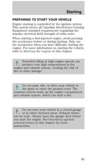 Starting 
PREPARING TO START YOUR VEHICLE 
Engine starting is controlled by the ignition system. 
This system meets all Canadian Interference-Causing 
Equipment standard requirements regulating the 
impulse electrical field strength of radio noise. 
When starting a fuel-injected engine, avoid pressing 
the accelerator before or during starting. Only use 
the accelerator when you have difficulty starting the 
engine. For more information on starting the vehicle, 
refer to Starting the engine in this chapter. 
Extended idling at high engine speeds can 
produce very high temperatures in the 
engine and exhaust system, creating the risk of 
fire or other damage. 
Do not park, idle, or drive your vehicle in 
dry grass or other dry ground cover. The 
emission system heats up the engine compartment 
and exhaust system, which can start a fire. 
Do not start your vehicle in a closed garage 
or in other enclosed areas. Exhaust fumes 
can be toxic. Always open the garage door before 
you start the engine. See Guarding against 
exhaust fumes in this chapter for more 
instructions. 
85 
 