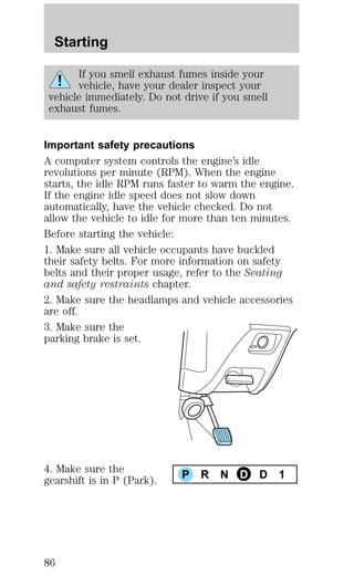 Starting 
If you smell exhaust fumes inside your 
vehicle, have your dealer inspect your 
vehicle immediately. Do not drive if you smell 
exhaust fumes. 
Important safety precautions 
A computer system controls the engine’s idle 
revolutions per minute (RPM). When the engine 
starts, the idle RPM runs faster to warm the engine. 
If the engine idle speed does not slow down 
automatically, have the vehicle checked. Do not 
allow the vehicle to idle for more than ten minutes. 
Before starting the vehicle: 
1. Make sure all vehicle occupants have buckled 
their safety belts. For more information on safety 
belts and their proper usage, refer to the Seating 
and safety restraints chapter. 
2. Make sure the headlamps and vehicle accessories 
are off. 
3. Make sure the 
parking brake is set. 
4. Make sure the 
gearshift is in P (Park). P R N D D 1 
86 
 