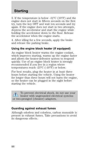 Starting 
3. If the temperature is below -12°C (10°F) and the 
engine does not start in fifteen seconds on the first 
try, turn the key OFF and wait ten seconds and try 
again. If the engine does not start in two attempts, 
depress the accelerator and start the engine while 
holding the accelerator down to the floor. Release 
the accelerator when the engine starts. 
4. After idling for a few seconds, apply the brake 
and release the parking brake. 
Using the engine block heater (if equipped) 
An engine block heater warms the engine coolant, 
which improves starting, warms up the engine faster 
and allows the heater-defroster system to respond 
quickly. Use of an engine block heater is strongly 
recommended if you live in a region where 
temperatures reach -23°C (-10°F) or below. 
For best results, plug the heater in at least three 
hours before starting the vehicle. Using the heater 
for longer than three hours will not harm the engine, 
so the heater can be plugged in the night before 
starting the vehicle. 
To prevent electrical shock, do not use your 
heater with ungrounded electrical systems 
or two-pronged (cheater) adapters. 
Guarding against exhaust fumes 
Although odorless and colorless, carbon monoxide is 
present in exhaust fumes. Take precautions to avoid 
its dangerous effects. 
88 
 