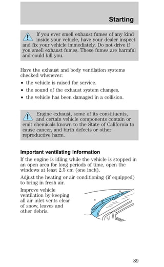 Starting 
If you ever smell exhaust fumes of any kind 
inside your vehicle, have your dealer inspect 
and fix your vehicle immediately. Do not drive if 
you smell exhaust fumes. These fumes are harmful 
and could kill you. 
Have the exhaust and body ventilation systems 
checked whenever: 
² the vehicle is raised for service. 
² the sound of the exhaust system changes. 
² the vehicle has been damaged in a collision. 
Engine exhaust, some of its constituents, 
and certain vehicle components contain or 
emit chemicals known to the State of California to 
cause cancer, and birth defects or other 
reproductive harm. 
Important ventilating information 
If the engine is idling while the vehicle is stopped in 
an open area for long periods of time, open the 
windows at least 2.5 cm (one inch). 
Adjust the heating or air conditioning (if equipped) 
to bring in fresh air. 
Improve vehicle 
ventilation by keeping 
all air inlet vents clear 
of snow, leaves and 
other debris. 
89 
 