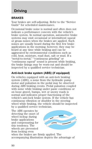 Driving 
BRAKES 
Your brakes are self-adjusting. Refer to the “Service 
Guide” for scheduled maintenance. 
Occasional brake noise is normal and often does not 
indicate a performance concern with the vehicle’s 
brake system. In normal operation, automotive brake 
systems may emit occasional or intermittent squeal 
or groan noises when the brakes are applied. Such 
noises are usually heard during the first few brake 
applications in the morning; however, they may be 
heard at any time while braking and can be 
aggravated by environmental conditions such as 
cold, heat, moisture, road dust, salt or mud. If a 
“metal-to-metal,” “continuous grinding” or 
“continuous squeal” sound is present while braking, 
the brake linings may be worn-out and should be 
inspected by a qualified service technician. 
Anti-lock brake system (ABS) (if equipped) 
On vehicles equipped with an anti-lock braking 
system (ABS), a noise from the hydraulic pump 
motor and pulsation in the pedal may be observed 
during ABS braking events. Pedal pulsation coupled 
with noise while braking under panic conditions or 
on loose gravel, bumps, wet or snowy roads is 
normal and indicates proper functioning of the 
vehicle’s anti-lock brake system. If the vehicle has 
continuous vibration or shudder in the steering 
wheel while braking, the vehicle should be inspected 
by a qualified service technician. 
The ABS operates by 
detecting the onset of 
wheel lockup during 
brake applications 
and compensating for 
this tendency. The 
wheels are prevented 
from locking even 
when the brakes are firmly applied. The 
accompanying illustration depicts the advantage of 
90 
 