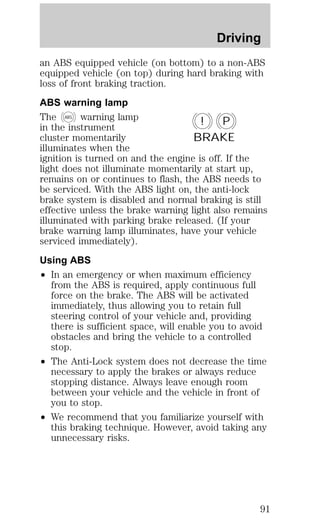 Driving 
an ABS equipped vehicle (on bottom) to a non-ABS 
equipped vehicle (on top) during hard braking with 
loss of front braking traction. 
ABS warning lamp 
The ABS warning lamp 
! P 
in the instrument 
cluster momentarily 
BRAKE 
illuminates when the 
ignition is turned on and the engine is off. If the 
light does not illuminate momentarily at start up, 
remains on or continues to flash, the ABS needs to 
be serviced. With the ABS light on, the anti-lock 
brake system is disabled and normal braking is still 
effective unless the brake warning light also remains 
illuminated with parking brake released. (If your 
brake warning lamp illuminates, have your vehicle 
serviced immediately). 
Using ABS 
² In an emergency or when maximum efficiency 
from the ABS is required, apply continuous full 
force on the brake. The ABS will be activated 
immediately, thus allowing you to retain full 
steering control of your vehicle and, providing 
there is sufficient space, will enable you to avoid 
obstacles and bring the vehicle to a controlled 
stop. 
² The Anti-Lock system does not decrease the time 
necessary to apply the brakes or always reduce 
stopping distance. Always leave enough room 
between your vehicle and the vehicle in front of 
you to stop. 
² We recommend that you familiarize yourself with 
this braking technique. However, avoid taking any 
unnecessary risks. 
91 
 