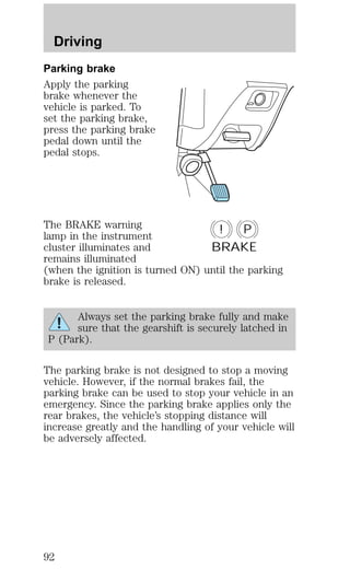 Driving 
Parking brake 
Apply the parking 
brake whenever the 
vehicle is parked. To 
set the parking brake, 
press the parking brake 
pedal down until the 
pedal stops. 
The BRAKE warning 
! P 
lamp in the instrument 
cluster illuminates and 
BRAKE 
remains illuminated 
(when the ignition is turned ON) until the parking 
brake is released. 
Always set the parking brake fully and make 
sure that the gearshift is securely latched in 
P (Park). 
The parking brake is not designed to stop a moving 
vehicle. However, if the normal brakes fail, the 
parking brake can be used to stop your vehicle in an 
emergency. Since the parking brake applies only the 
rear brakes, the vehicle’s stopping distance will 
increase greatly and the handling of your vehicle will 
be adversely affected. 
92 
 