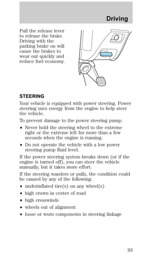 Pull the release lever 
to release the brake. 
Driving with the 
parking brake on will 
cause the brakes to 
wear out quickly and 
reduce fuel economy. 
Driving 
STEERING 
Your vehicle is equipped with power steering. Power 
steering uses energy from the engine to help steer 
the vehicle. 
To prevent damage to the power steering pump: 
² Never hold the steering wheel to the extreme 
right or the extreme left for more than a few 
seconds when the engine is running. 
² Do not operate the vehicle with a low power 
steering pump fluid level. 
If the power steering system breaks down (or if the 
engine is turned off), you can steer the vehicle 
manually, but it takes more effort. 
If the steering wanders or pulls, the condition could 
be caused by any of the following: 
² underinflated tire(s) on any wheel(s) 
² high crown in center of road 
² high crosswinds 
² wheels out of alignment 
² loose or worn components in steering linkage 
93 
 