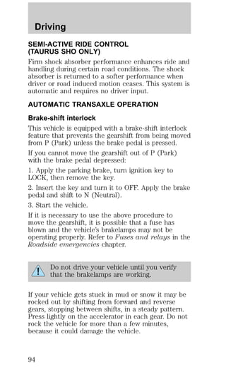 Driving 
SEMI-ACTIVE RIDE CONTROL 
(TAURUS SHO ONLY) 
Firm shock absorber performance enhances ride and 
handling during certain road conditions. The shock 
absorber is returned to a softer performance when 
driver or road induced motion ceases. This system is 
automatic and requires no driver input. 
AUTOMATIC TRANSAXLE OPERATION 
Brake-shift interlock 
This vehicle is equipped with a brake-shift interlock 
feature that prevents the gearshift from being moved 
from P (Park) unless the brake pedal is pressed. 
If you cannot move the gearshift out of P (Park) 
with the brake pedal depressed: 
1. Apply the parking brake, turn ignition key to 
LOCK, then remove the key. 
2. Insert the key and turn it to OFF. Apply the brake 
pedal and shift to N (Neutral). 
3. Start the vehicle. 
If it is necessary to use the above procedure to 
move the gearshift, it is possible that a fuse has 
blown and the vehicle’s brakelamps may not be 
operating properly. Refer to Fuses and relays in the 
Roadside emergencies chapter. 
Do not drive your vehicle until you verify 
that the brakelamps are working. 
If your vehicle gets stuck in mud or snow it may be 
rocked out by shifting from forward and reverse 
gears, stopping between shifts, in a steady pattern. 
Press lightly on the accelerator in each gear. Do not 
rock the vehicle for more than a few minutes, 
because it could damage the vehicle. 
94 
 