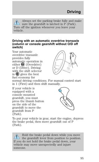 Driving 
Always set the parking brake fully and make 
sure the gearshift is latched in P (Park). 
Turn off the ignition whenever you leave your 
vehicle. 
Driving with an automatic overdrive transaxle 
(column or console gearshift without O/D off 
switch) 
Your automatic 
overdrive transaxle 
provides fully 
automatic operation in 
either (Overdrive) 
or D (Drive). Driving 
with the shift selector 
in gives the best 
fuel economy for 
normal driving conditions. For manual control start 
in 1 (First) and then shift manually. 
If your vehicle is 
equipped with a 
console mounted 
gearshift, you must 
press the thumb button 
on the side of the 
gearshift to move the 
gearshift from P 
(Park). 
To put your vehicle in gear, start the engine, depress 
the brake pedal, then move gearshift out of P 
(Park). 
Hold the brake pedal down while you move 
the gearshift lever from position to position. 
If you do not hold the brake pedal down, your 
vehicle may move unexpectedly and injure 
someone. 
95 
 