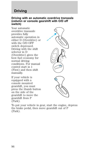 Driving 
Driving with an automatic overdrive transaxle 
(column or console gearshift with O/D off 
switch) 
Your automatic 
overdrive transaxle 
provides fully 
automatic operation in 
either D (Overdrive) or 
with the O/D OFF 
switch depressed. 
Driving with the shift 
selector in D 
(Overdrive) gives the 
best fuel economy for 
normal driving 
conditions. For manual 
control start in 1 
(First) and then shift 
manually. 
If your vehicle is 
equipped with a 
console mounted 
gearshift, you must 
press the thumb button 
on the side of the 
gearshift to move the 
gearshift from P 
(Park). 
To put your vehicle in gear, start the engine, depress 
the brake pedal, then move gearshift out of P 
(Park). 
96 
 