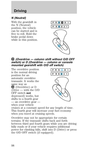 Driving 
N (Neutral) 
With the gearshift in 
the N (Neutral) 
position, the vehicle 
can be started and is 
free to roll. Hold the 
brake pedal down 
while in this position. 
(Overdrive — column shift without O/D OFF 
switch) or D (Overdrive — column or console 
mounted gearshift with O/D off switch) 
The overdrive position 
is the normal driving 
position for an 
automatic overdrive 
transaxle. It works the 
same way as 
(Overdrive) or D 
(Drive — with the O/D 
OFF switch not 
depressed) works, but 
shifts to a fourth gear 
— an overdrive gear — 
when your vehicle 
cruises at a constant speed for any length of time. 
This fourth gear will increase your fuel economy 
when you travel at cruising speeds. 
Overdrive may not be appropriate for certain 
terrains. If the transaxle shifts back and forth 
between third and fourth gears while you are driving 
hilly roads or if your vehicle requires additional 
power for climbing hills, shift into D (Drive) or press 
the O/D OFF switch (if equipped). 
98 
 