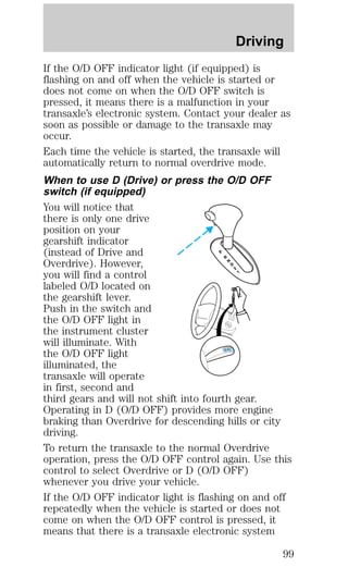 Driving 
If the O/D OFF indicator light (if equipped) is 
flashing on and off when the vehicle is started or 
does not come on when the O/D OFF switch is 
pressed, it means there is a malfunction in your 
transaxle’s electronic system. Contact your dealer as 
soon as possible or damage to the transaxle may 
occur. 
Each time the vehicle is started, the transaxle will 
automatically return to normal overdrive mode. 
When to use D (Drive) or press the O/D OFF 
switch (if equipped) 
You will notice that 
there is only one drive 
position on your 
gearshift indicator 
(instead of Drive and 
Overdrive). However, 
you will find a control 
labeled O/D located on 
the gearshift lever. 
Push in the switch and 
the O/D OFF light in 
the instrument cluster 
will illuminate. With 
the O/D OFF light 
illuminated, the 
transaxle will operate 
in first, second and 
third gears and will not shift into fourth gear. 
Operating in D (O/D OFF) provides more engine 
braking than Overdrive for descending hills or city 
driving. 
To return the transaxle to the normal Overdrive 
operation, press the O/D OFF control again. Use this 
control to select Overdrive or D (O/D OFF) 
whenever you drive your vehicle. 
If the O/D OFF indicator light is flashing on and off 
repeatedly when the vehicle is started or does not 
come on when the O/D OFF control is pressed, it 
means that there is a transaxle electronic system 
99 
 