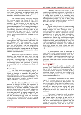 Arun Ramaiah et al; Saudi J Med, May 2019; 4(5): 347-350
© 2019 |Published by Scholars Middle East Publishers, Dubai, United Arab Emirates 348
the correction of orbital hypertelorism to about 5-7
years of age. The results of surgery performed in adults
are more reliable, stable, and the operation is
technically much simpler than in a child [3].
The corrective surgery is indicated primarily
for cosmetic reasons. Paul Tessier in late 1960's
developed a combined intra-cranial and extra-cranial
technique for the correction of the deformity. He
demonstrated that it was possible to move the orbits in
three dimensions without adversely affecting the vision.
He suggested that this was possible because of the
inherent laxity of the optic nerve in the socket. He also
demonstrated that large areas of the craniofacial
skeleton can be devascularised and these would still
survive completely provided healthy lining and cover is
present [7, 8].
The techniques of orbital hypertelorism
correction have been further refined by Converse van
der Meulen et al., Ortiz-Monasterio et al., and
Marchac et al., [9-12]. They advocated visualizing the
bony orbit into two parts — the outer square shaped
box containing the globe and the inner cone shaped part
housing the optic nerve. If these parts can be separated,
the outer box can be moved in three dimensions without
adversely affecting the vision.
Frontofacial surgery includes those operative
techniques that separate the intact orbits from the
anterior skull base to move the orbits in relation to each
other or as a combined unit with the maxilla in relation
to the basicranium. The orbits may be translocated
independently (orbital “box” osteotomy), or advanced
as a “monobloc” with the maxilla and upper dental arch
[13].
Box Osteotomy
The classic orbital box osteotomy involves an
en-bloc movement of the orbits medially into the space
created by resection of abnormally wide nasal and
ethmoidal bones. The procedure is best performed by a
combined intracranial and extracranial approach [3].
Orbital box osteotomy procedure is generally chosen
whenever the dental occlusion is normal.
The Box Osteotomy Movement of the orbits
(without the maxilla) as orbital box osteotomies is
commonly undertaken for medial and/or vertical
translocation of the orbit, behind the equator of the
globe, so the consequent globe, canthal, and palpebra
movements result in greater midfacial symmetry. The
orbits are thus moved in relation to each other and
separately from the maxilla [13]. Since all the walls of
the orbit are moving as one single unit, the orbital
volume remains unchanged. Tessier advocated keeping
a supraorbital bar to stabilize and guide the mobilized
orbits [7].
Orbital box osteotomies are valuable for the
correction of symmetric or asymmetric hypertelorism in
a variety of craniofacial syndromes, for the correction
of vertical orbital dystopia, or in conjunction with
segmental cuts for orbital expansion in micro-orbitism /
microphthalmos syndromes [13]. Use of cranial bone
grafts after relocation of the orbits adds to stability of
the results achieved on the operating Table.
Facial Bipartition
It is the surgery of choice in clinical situations
where the dental occlusion is angulated as in cases of
Apert's syndrome or some craniofacial clefts. It
involves medialisation of the two hemi faces. A medial
resection of the nasal dorsum is performed in a “V”
shaped form, and the palatal bone is split in the midline.
The lateral cuts go through the zygomatic arch and
pterygomaxillary junction. The ensuing rotation allows
correction of the narrow maxillary arch and also widens
the nasal fossae and improves breathing. It would also
result in a change of the orbital axis. This procedure is
very useful for severe deformities. Facial bipartition
would also increase the orbital volume and may
improve the proptotic eyes seen in many of these cases
[3].
In facial bipartition cases, no frontal bar is
preserved; however in box osteotomy the frontal bar is
preserved to guide the medial movement of the orbit.
This prevents any inadvertent rotational deformity. In
facial bipartition since facial rotation is needed, the
frontal bar is not kept in order to permit unhindered
facial rotation.
CANTHOPEXY
The medial canthi need to be identified and
anchored. These can be fixed using trans-nasal wires
that fix both the canthi. A two-hole titanium plate is
used for this purpose. The plate is secured to the thick
nasal bone, and the lower hole is kept at the level of
lacrimal crest. The ipsilateral canthus is securely fixed
this hole using steel wires [14].
The removal of ethmoids and the nasal septum
exposes the extradural space to the nasal cavity and can
be a source of ascending infection. A vascularized flap
such as fronto-galeal flap as described by Jackson et al.
is interposed between the two cavities to prevent
infection [15]. Majority of these patients will need
augmentation of the dorsum and this is best
accomplished by using split cranial bone graft as a
cantilever.
Correction of hypertelorism would necessitate
a combined intra-cranial and extra-cranial approach.
The ethmoid sinuses are opened up and there is a
danger of ascending infection from the nasal passages.
The use of fronto-galeal flap can effectively seal this
passage and prevent infection [15]. A seriously
threatening complication could be of vision loss.
 