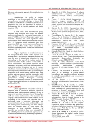 Arun Ramaiah et al; Saudi J Med, May 2019; 4(5): 347-350
© 2019 |Published by Scholars Middle East Publishers, Dubai, United Arab Emirates 349
However, with a careful approach this complication can
be avoided.
Hypertelorism can occur as isolated
conditions, or may be associated with facial clefting,
encephalocoele, sinonasal pathology, or trauma [16].
Conditions in which there is underdevelopment of nasal
projection may give an appearance or illusion of
hypertelorism like in Larsen syndrome and Binder
syndrome [17].
In such cases, nasal reconstruction giving
adequate nasal projection will correct the apparent
deformity, and may give a perceptual improvement in
cases of mild hypertelorism where major surgery is not
indicated. However, for most significant orbital
malformations, some orbital osteotomy will be required
[18, 19]. Numerous orbital osteotomies have been
described, which may involve movement of one, two,
three, or four orbital walls, either unilaterally or
bilaterally depending on the severity and nature of the
deformity [20, 21].
Of great significance in orbital osteotomies is
the management of the medial canthal ligament. It is
better to leave it attached to its bony base and great care
must be taken in subperiosteal dissection to avoid
encroaching on the area of the medical canthus. If
detachment of the medial canthus is unavoidable or
occurs inadvertently, then careful transnasal medial
canthopexy is necessary, with bone grafting required in
order to re-position the canthus and give it a secure
attachment. However, results of medial canthopexy can
be disappointing, and is best avoided by maintaining the
attachment of the medial canthal ligament intact. Bone
grafting is always required in orbital osteotomies to fill
bony gaps left by the orbital movements and to ensure
postoperative stability. Subsequent secondary
procedures are sometimes required for the management
of associated facial deformity or postoperative ocular
problems [16, 17].
CONCLUSION
Orbital hypertelorism can occur in a variety of
situations such as craniofacial dysplasia, craniofacial
clefts and some craniosynostosis syndromes. It may or
may not be associated with narrowing of the maxillary
arch and dental malocclusions. The indication for
surgery is for cosmetic reasons and to establish asocial
well-being to the patient. The correction can be
performed using a combined intracranial and
extracranial approach. The orbits can be mobilised into
the medial position after removing part of the enlarged
nasal and ethmoid bones by using either „box
osteotomy‟ or „facial bipartition‟ technique. The
morbidity and mortality in these cases is negligible if
the orbital hypertelorism correction is approached in a
systematic manner following proper surgical protocols.
REFERENCES
1. Greig, D. M. (1924). Hypertelorism: A hitherto
undifferentiated congenital cranio-facial
deformity. Edinburgh Medical Journal, 31(10),
560.
2. Tessier, P. (1972). Orbital hypertelorism: I.
Successive surgical attempts. Material and
methods. Causes and mechanisms. Scandinavian
journal of plastic and reconstructive surgery, 6(2),
135-155.
3. Sharma, R. K. (2014). Hypertelorism. Indian
journal of plastic surgery: official publication of
the Association of Plastic Surgeons of India, 47(3),
284-292.
4. Vermeij-Keers, C., Mazzola, R. F., der Meulen
Van, J. C., & Strickler, M. (1983). Cerebro-
craniofacial and craniofacial malformations: an
embryological analysis. The Cleft palate
journal, 20(2), 128-145.
5. Poelmann, R. E., & Vermeij-Keers, C. (1976). Cell
degeneration in the mouse embryo: a prerequisite
for normal development. Progress in
Differentiation Research, 93-102.
6. Patten, B. M. (1968). 3rd ed. New York: McGraw
Hill; Human Embryology.
7. Tessier, P., Guiot, G., Rougerie, J., Delbet, J. P., &
Pastoriza, J. (1967, June). Cranio-naso-orbito-facial
osteotomies. Hypertelorism. In Annales de
chirurgie plastique, 12(2), 103-118.
8. Tessier, P. (1967, December). Total facial
osteotomy. Crouzon's syndrome, Apert's syndrome:
oxycephaly, scaphocephaly, turricephaly.
In Annales de chirurgie plastique, 12, (4), 273-
286.
9. Converse, J. M., Ransohoff, J., Mathews, E. S.,
Smith, B., & Molenaar, A. (1970). Ocular
hypertelorism and pseudohypertelorism advances
in surgical treatment. Plastic and reconstructive
surgery, 45(1), 1-13.
10. Van der Meulen, J. C. (1979). Medial
faciotomy. British journal of plastic surgery, 32(4),
339-342.
11. Ortiz-Monasterio, F., & Carrillo, A. (1978).
Advancement of the orbits and the midface in one
piece, combined with frontal repositioning, for the
correction of Crouzon's deformities. Plastic and
reconstructive surgery, 61(4), 507-516.
12. Marchac, D., Renier, D., & Arnaud, E. (1997).
Infrafrontal correction of teleorbitism.
In Proceedings from the Seventh Meeting of the
ISCFS. Santa Fe: Menduzzi, 173-175.
13. Britto, J. A., Greig, A., Abela, C., Hearst, D.,
Dunaway, D. J., & Evans, R. D. (2014, August).
Frontofacial surgery in children and adolescents:
techniques, indications, outcomes. In Seminars in
plastic surgery (Vol. 28, No. 03, pp. 121-129).
Thieme Medical Publishers.
14. Sharma, R. K., Makkar, S. S., & Nanda, V. (2005).
Simple innovation for medial canthal tendon
fixation. Plastic and reconstructive
surgery, 116(7), 2046-2048.
 