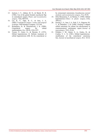Arun Ramaiah et al; Saudi J Med, May 2019; 4(5): 347-350
© 2019 |Published by Scholars Middle East Publishers, Dubai, United Arab Emirates 350
15. Jackson, I. T., Adham, M. N., & Marsh, W. R.
(1986). Use of the galeal frontalis myofascial flap
in craniofacial surgery. Plastic and reconstructive
surgery, 77(6), 905-910.
16. Lin, K. Y., Ogle, R. C., & Jane, J. A.
(2002). Craniofacial surgery: science and surgical
technique. WB Saunders Company, 332-344.
17. Richardson, D., & Thiruchelvam, J. K. (2006).
Craniofacial surgery for orbital
malformations. Eye, 20(10), 1224-1227.
18. Tessier, P., Guiot, G., & Derome, P. (1973).
Orbital hypertelorism: II. Definite treatment of
orbital hypertelorism (OR. H.) by craniofacial or
by extracranial osteotomies. Scandinavian journal
of plastic and reconstructive surgery, 7(1), 39-58.
19. Ortiz-Monasterio, F., & Molina, F. (1994). Orbital
hypertelorism. Clinics in plastic surgery, 21(4),
599-612.
20. Persing, J. A., Jane, J. A., Park, T. S., Edgerton, M.
T., & Delashaw, J. B. (1990). Floating C-shaped
orbital osteotomy for orbital rim advancement in
craniosynostosis: preliminary report. Journal of
neurosurgery, 72(1), 22-26.
21. Psillakis, J. M., Zanini, S. A., Godoy, R., &
Cardim, V. L. N. (1981). Orbital hypertelorism:
modification of the craniofacial osteotomy
line. Journal of maxillofacial surgery, 9(1): 10-14.
 