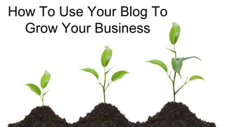 How To Use Your Blog To
Grow Your Business
 