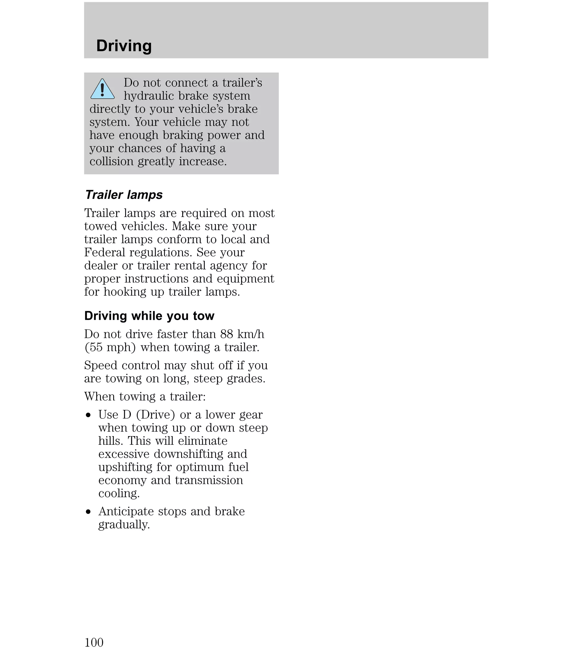Driving 
Do not connect a trailer’s 
hydraulic brake system 
directly to your vehicle’s brake 
system. Your vehicle may not 
have enough braking power and 
your chances of having a 
collision greatly increase. 
Trailer lamps 
Trailer lamps are required on most 
towed vehicles. Make sure your 
trailer lamps conform to local and 
Federal regulations. See your 
dealer or trailer rental agency for 
proper instructions and equipment 
for hooking up trailer lamps. 
Driving while you tow 
Do not drive faster than 88 km/h 
(55 mph) when towing a trailer. 
Speed control may shut off if you 
are towing on long, steep grades. 
When towing a trailer: 
² Use D (Drive) or a lower gear 
when towing up or down steep 
hills. This will eliminate 
excessive downshifting and 
upshifting for optimum fuel 
economy and transmission 
cooling. 
² Anticipate stops and brake 
gradually. 
100 
 