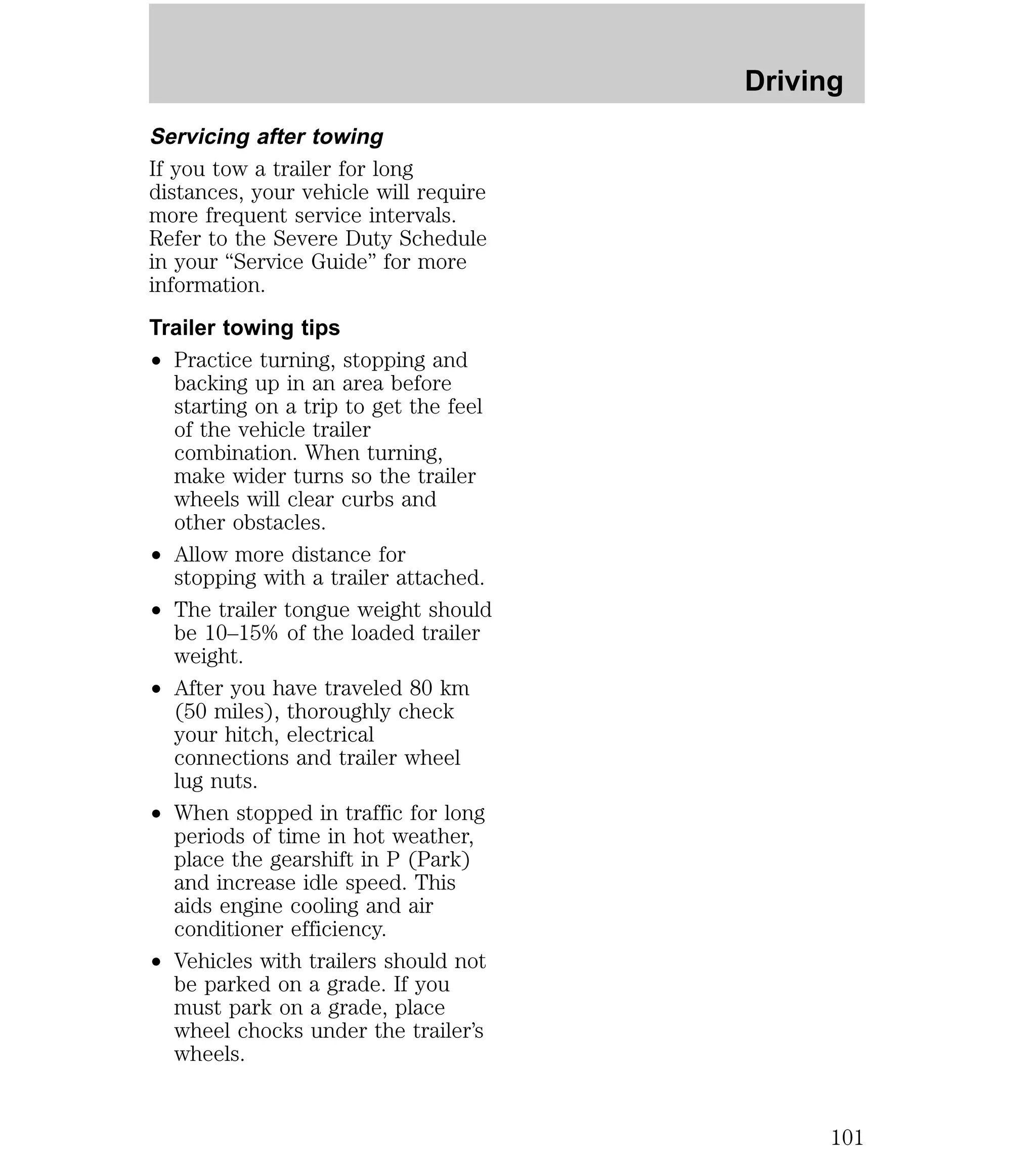 Servicing after towing 
If you tow a trailer for long 
distances, your vehicle will require 
more frequent service intervals. 
Refer to the Severe Duty Schedule 
in your “Service Guide” for more 
information. 
Trailer towing tips 
² Practice turning, stopping and 
backing up in an area before 
starting on a trip to get the feel 
of the vehicle trailer 
combination. When turning, 
make wider turns so the trailer 
wheels will clear curbs and 
other obstacles. 
² Allow more distance for 
stopping with a trailer attached. 
² The trailer tongue weight should 
be 10–15% of the loaded trailer 
weight. 
² After you have traveled 80 km 
(50 miles), thoroughly check 
your hitch, electrical 
connections and trailer wheel 
lug nuts. 
² When stopped in traffic for long 
periods of time in hot weather, 
place the gearshift in P (Park) 
and increase idle speed. This 
aids engine cooling and air 
conditioner efficiency. 
² Vehicles with trailers should not 
be parked on a grade. If you 
must park on a grade, place 
wheel chocks under the trailer’s 
wheels. 
Driving 
101 
 