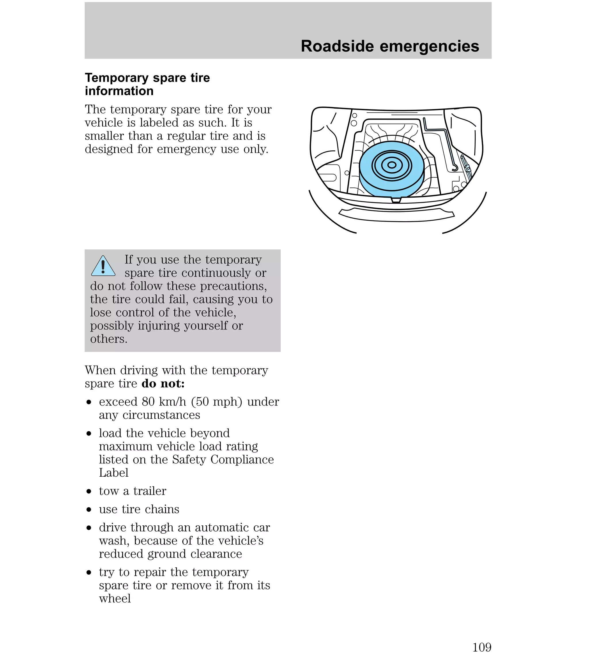 Temporary spare tire 
information 
The temporary spare tire for your 
vehicle is labeled as such. It is 
smaller than a regular tire and is 
designed for emergency use only. 
If you use the temporary 
spare tire continuously or 
do not follow these precautions, 
the tire could fail, causing you to 
lose control of the vehicle, 
possibly injuring yourself or 
others. 
When driving with the temporary 
spare tire do not: 
² exceed 80 km/h (50 mph) under 
any circumstances 
² load the vehicle beyond 
maximum vehicle load rating 
listed on the Safety Compliance 
Label 
² tow a trailer 
² use tire chains 
² drive through an automatic car 
wash, because of the vehicle’s 
reduced ground clearance 
² try to repair the temporary 
spare tire or remove it from its 
wheel 
Roadside emergencies 
109 
 