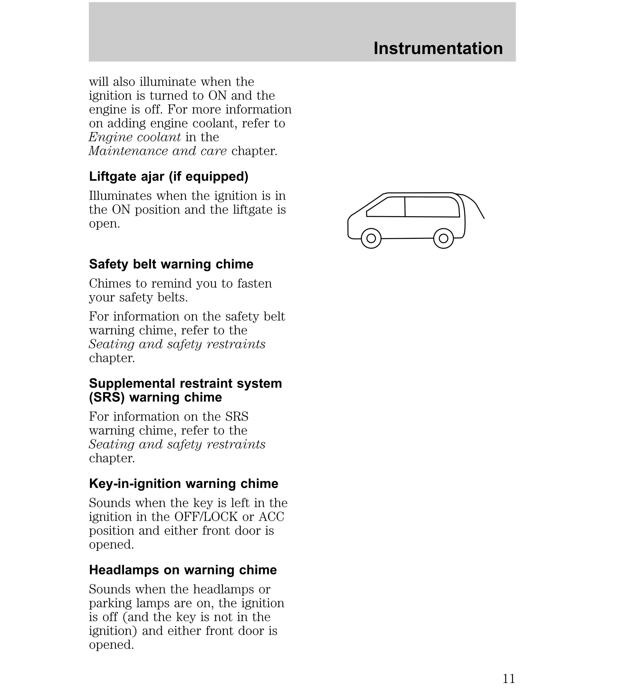 will also illuminate when the 
ignition is turned to ON and the 
engine is off. For more information 
on adding engine coolant, refer to 
Engine coolant in the 
Maintenance and care chapter. 
Liftgate ajar (if equipped) 
Illuminates when the ignition is in 
the ON position and the liftgate is 
open. 
Safety belt warning chime 
Chimes to remind you to fasten 
your safety belts. 
For information on the safety belt 
warning chime, refer to the 
Seating and safety restraints 
chapter. 
Supplemental restraint system 
(SRS) warning chime 
For information on the SRS 
warning chime, refer to the 
Seating and safety restraints 
chapter. 
Key-in-ignition warning chime 
Sounds when the key is left in the 
ignition in the OFF/LOCK or ACC 
position and either front door is 
opened. 
Headlamps on warning chime 
Sounds when the headlamps or 
parking lamps are on, the ignition 
is off (and the key is not in the 
ignition) and either front door is 
opened. 
Instrumentation 
11 
 