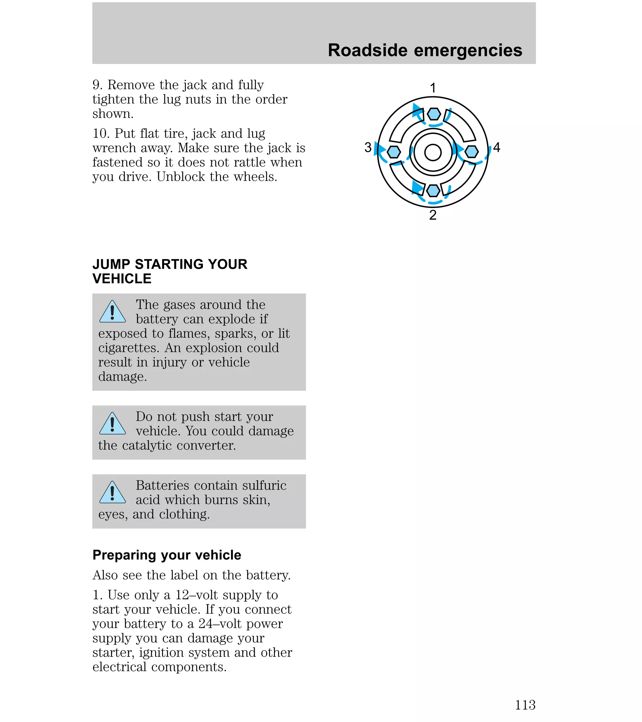 9. Remove the jack and fully 
tighten the lug nuts in the order 
shown. 
10. Put flat tire, jack and lug 
wrench away. Make sure the jack is 
fastened so it does not rattle when 
you drive. Unblock the wheels. 
JUMP STARTING YOUR 
VEHICLE 
The gases around the 
battery can explode if 
exposed to flames, sparks, or lit 
cigarettes. An explosion could 
result in injury or vehicle 
damage. 
Do not push start your 
vehicle. You could damage 
the catalytic converter. 
Batteries contain sulfuric 
acid which burns skin, 
eyes, and clothing. 
Preparing your vehicle 
Also see the label on the battery. 
1. Use only a 12–volt supply to 
start your vehicle. If you connect 
your battery to a 24–volt power 
supply you can damage your 
starter, ignition system and other 
electrical components. 
Roadside emergencies 
1 
3 4 
2 
113 
 