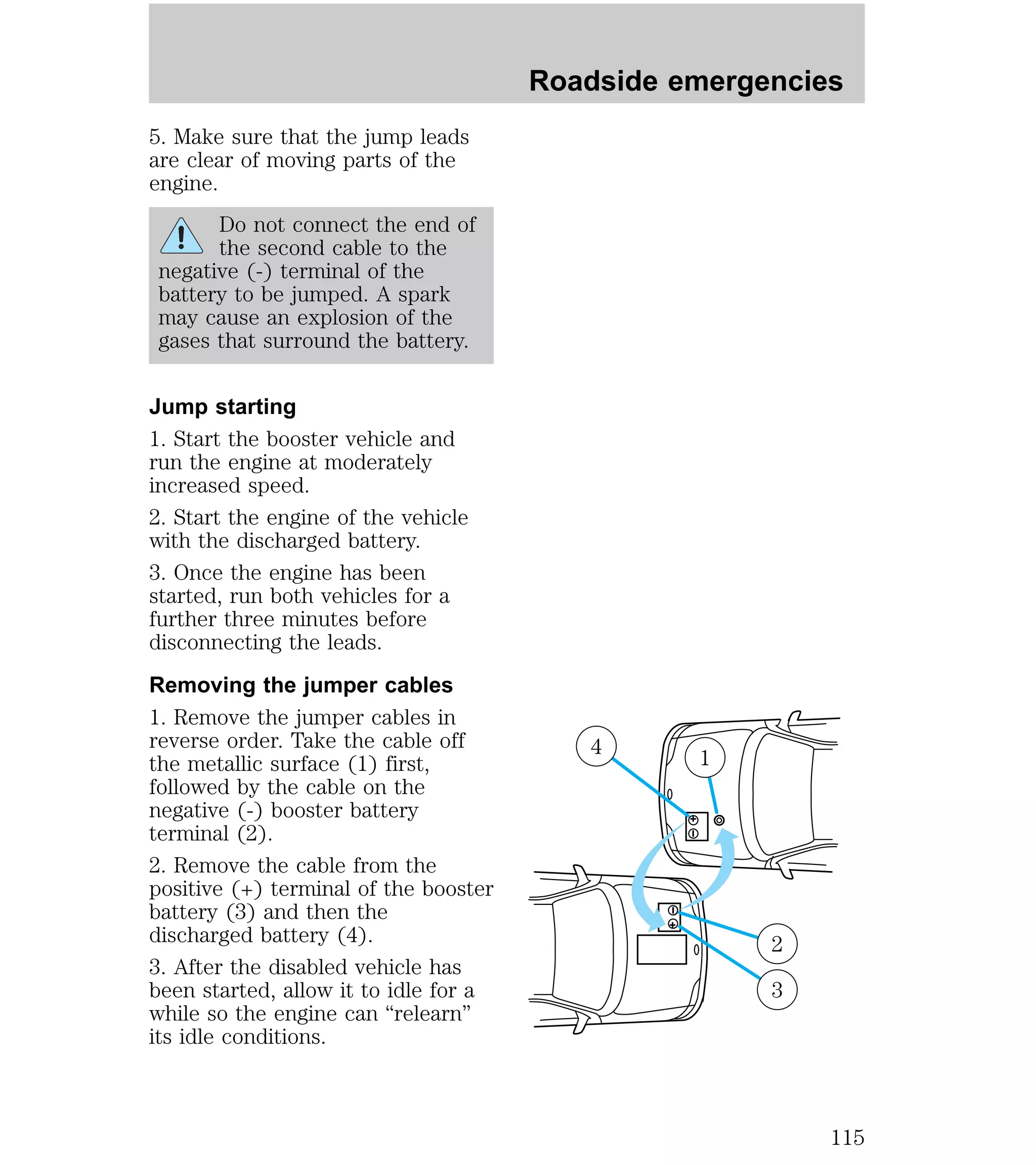 5. Make sure that the jump leads 
are clear of moving parts of the 
engine. 
Do not connect the end of 
the second cable to the 
negative (-) terminal of the 
battery to be jumped. A spark 
may cause an explosion of the 
gases that surround the battery. 
Jump starting 
1. Start the booster vehicle and 
run the engine at moderately 
increased speed. 
2. Start the engine of the vehicle 
with the discharged battery. 
3. Once the engine has been 
started, run both vehicles for a 
further three minutes before 
disconnecting the leads. 
Removing the jumper cables 
1. Remove the jumper cables in 
reverse order. Take the cable off 
the metallic surface (1) first, 
followed by the cable on the 
negative (-) booster battery 
terminal (2). 
2. Remove the cable from the 
positive (+) terminal of the booster 
battery (3) and then the 
discharged battery (4). 
3. After the disabled vehicle has 
been started, allow it to idle for a 
while so the engine can “relearn” 
its idle conditions. 
Roadside emergencies 
4 1 
+ 
– 
– 
+ 
2 
3 
115 
 