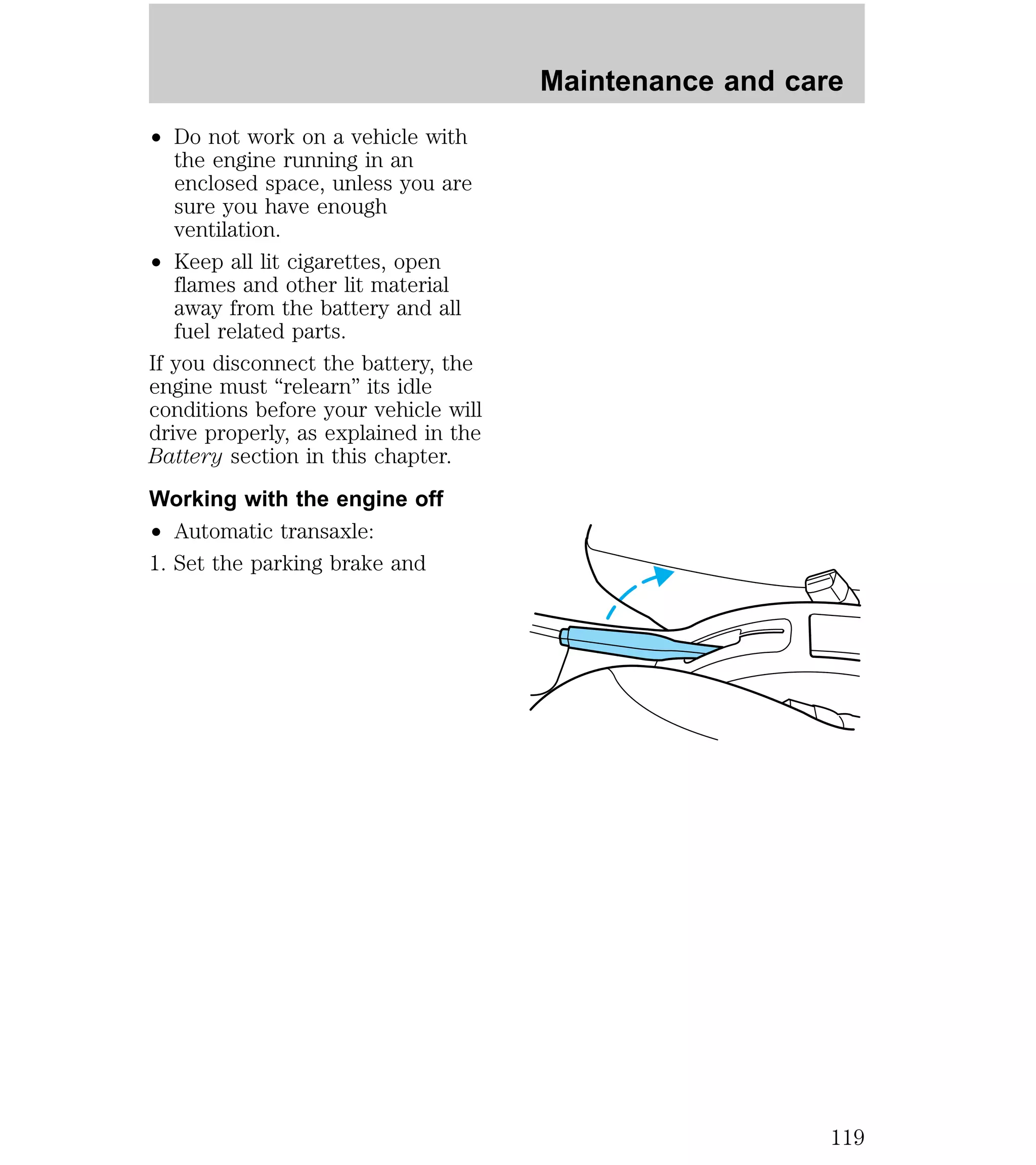 ² Do not work on a vehicle with 
the engine running in an 
enclosed space, unless you are 
sure you have enough 
ventilation. 
² Keep all lit cigarettes, open 
flames and other lit material 
away from the battery and all 
fuel related parts. 
If you disconnect the battery, the 
engine must “relearn” its idle 
conditions before your vehicle will 
drive properly, as explained in the 
Battery section in this chapter. 
Working with the engine off 
² Automatic transaxle: 
1. Set the parking brake and 
Maintenance and care 
119 
 