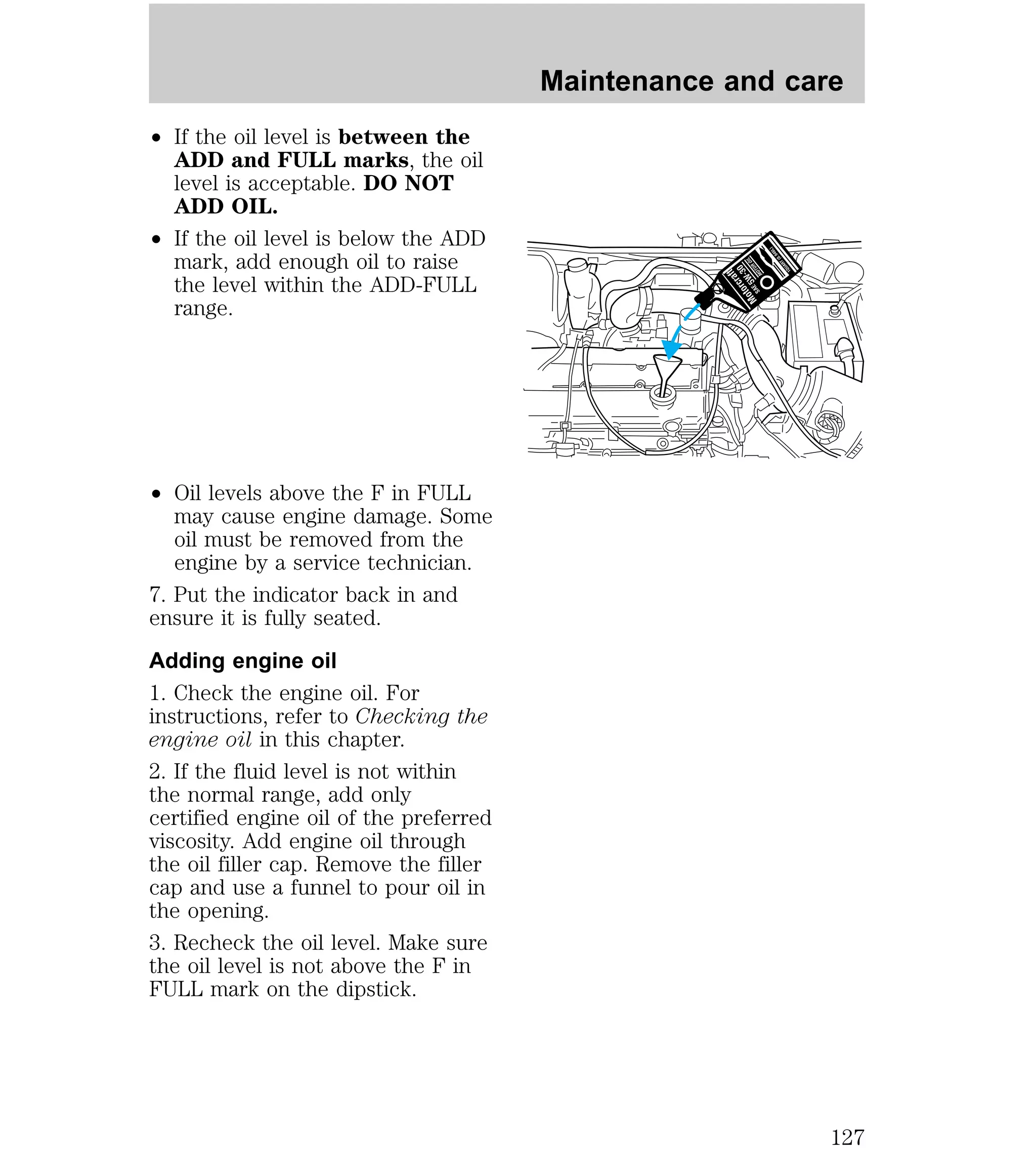 ² If the oil level is between the 
ADD and FULL marks, the oil 
level is acceptable. DO NOT 
ADD OIL. 
² If the oil level is below the ADD 
mark, add enough oil to raise 
the level within the ADD-FULL 
range. 
² Oil levels above the F in FULL 
may cause engine damage. Some 
oil must be removed from the 
engine by a service technician. 
7. Put the indicator back in and 
ensure it is fully seated. 
Adding engine oil 
1. Check the engine oil. For 
instructions, refer to Checking the 
engine oil in this chapter. 
2. If the fluid level is not within 
the normal range, add only 
certified engine oil of the preferred 
viscosity. Add engine oil through 
the oil filler cap. Remove the filler 
cap and use a funnel to pour oil in 
the opening. 
3. Recheck the oil level. Make sure 
the oil level is not above the F in 
FULL mark on the dipstick. 
Maintenance and care 
127 
 