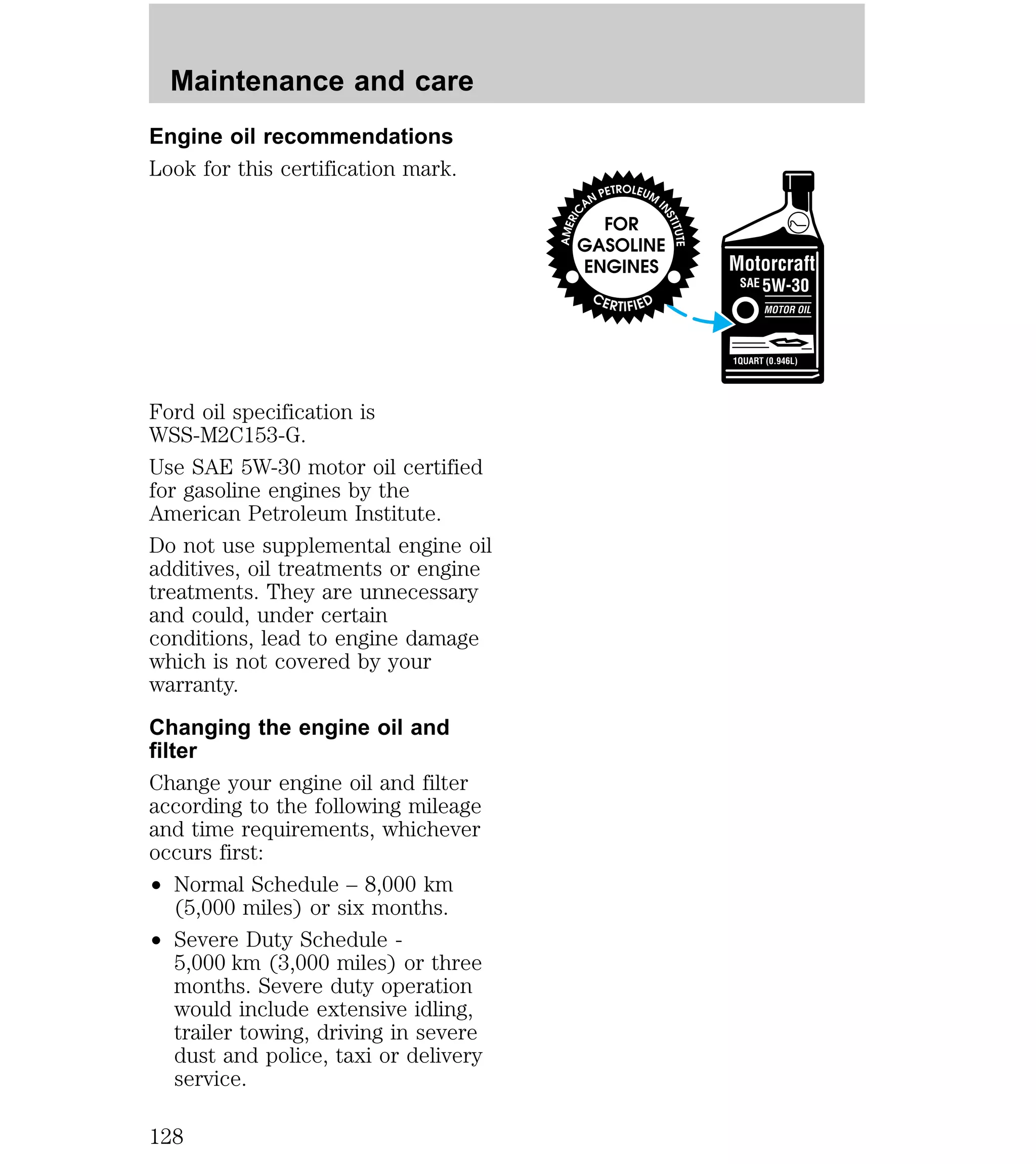 Maintenance and care 
Engine oil recommendations 
Look for this certification mark. 
Ford oil specification is 
WSS-M2C153-G. 
Use SAE 5W-30 motor oil certified 
for gasoline engines by the 
American Petroleum Institute. 
Do not use supplemental engine oil 
additives, oil treatments or engine 
treatments. They are unnecessary 
and could, under certain 
conditions, lead to engine damage 
which is not covered by your 
warranty. 
Changing the engine oil and 
filter 
Change your engine oil and filter 
according to the following mileage 
and time requirements, whichever 
occurs first: 
² Normal Schedule – 8,000 km 
(5,000 miles) or six months. 
² Severe Duty Schedule - 
5,000 km (3,000 miles) or three 
months. Severe duty operation 
would include extensive idling, 
trailer towing, driving in severe 
dust and police, taxi or delivery 
service. 
128 
 