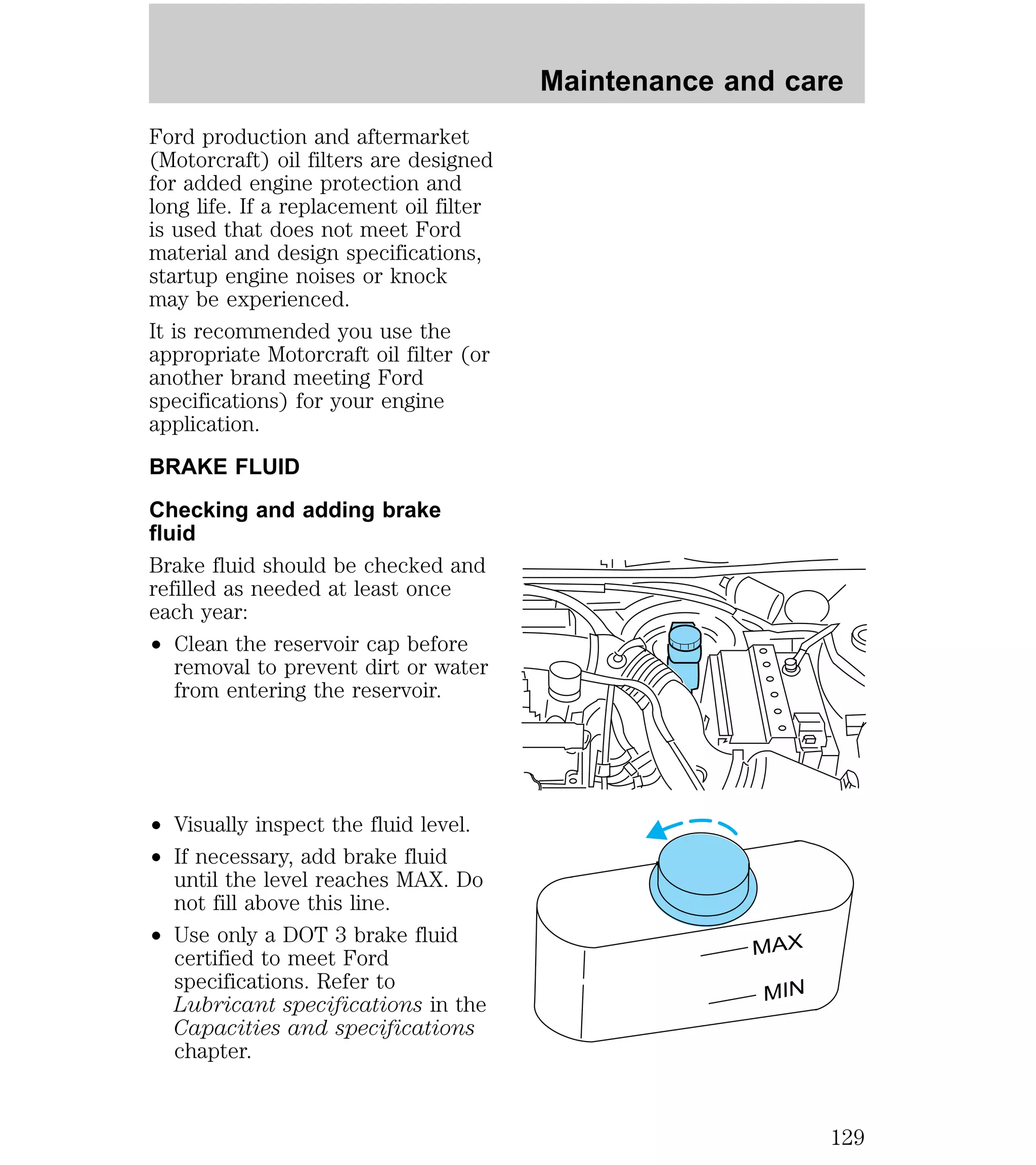 Ford production and aftermarket 
(Motorcraft) oil filters are designed 
for added engine protection and 
long life. If a replacement oil filter 
is used that does not meet Ford 
material and design specifications, 
startup engine noises or knock 
may be experienced. 
It is recommended you use the 
appropriate Motorcraft oil filter (or 
another brand meeting Ford 
specifications) for your engine 
application. 
BRAKE FLUID 
Checking and adding brake 
fluid 
Brake fluid should be checked and 
refilled as needed at least once 
each year: 
² Clean the reservoir cap before 
removal to prevent dirt or water 
from entering the reservoir. 
² Visually inspect the fluid level. 
² If necessary, add brake fluid 
until the level reaches MAX. Do 
not fill above this line. 
² Use only a DOT 3 brake fluid 
certified to meet Ford 
specifications. Refer to 
Lubricant specifications in the 
Capacities and specifications 
chapter. 
Maintenance and care 
MAX 
MIN 
129 
 