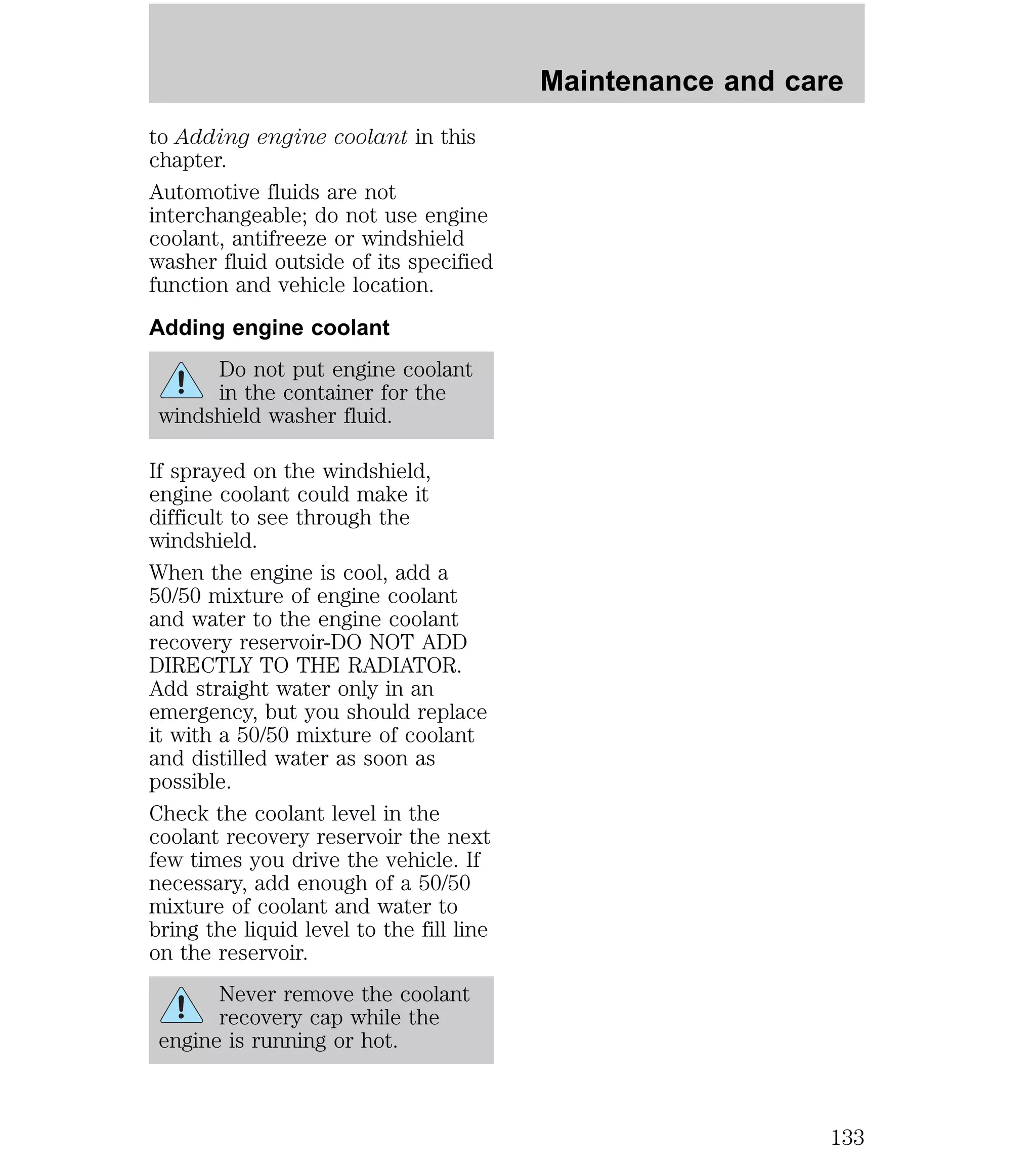 to Adding engine coolant in this 
chapter. 
Automotive fluids are not 
interchangeable; do not use engine 
coolant, antifreeze or windshield 
washer fluid outside of its specified 
function and vehicle location. 
Adding engine coolant 
Do not put engine coolant 
in the container for the 
windshield washer fluid. 
If sprayed on the windshield, 
engine coolant could make it 
difficult to see through the 
windshield. 
When the engine is cool, add a 
50/50 mixture of engine coolant 
and water to the engine coolant 
recovery reservoir-DO NOT ADD 
DIRECTLY TO THE RADIATOR. 
Add straight water only in an 
emergency, but you should replace 
it with a 50/50 mixture of coolant 
and distilled water as soon as 
possible. 
Check the coolant level in the 
coolant recovery reservoir the next 
few times you drive the vehicle. If 
necessary, add enough of a 50/50 
mixture of coolant and water to 
bring the liquid level to the fill line 
on the reservoir. 
Never remove the coolant 
recovery cap while the 
engine is running or hot. 
Maintenance and care 
133 
 