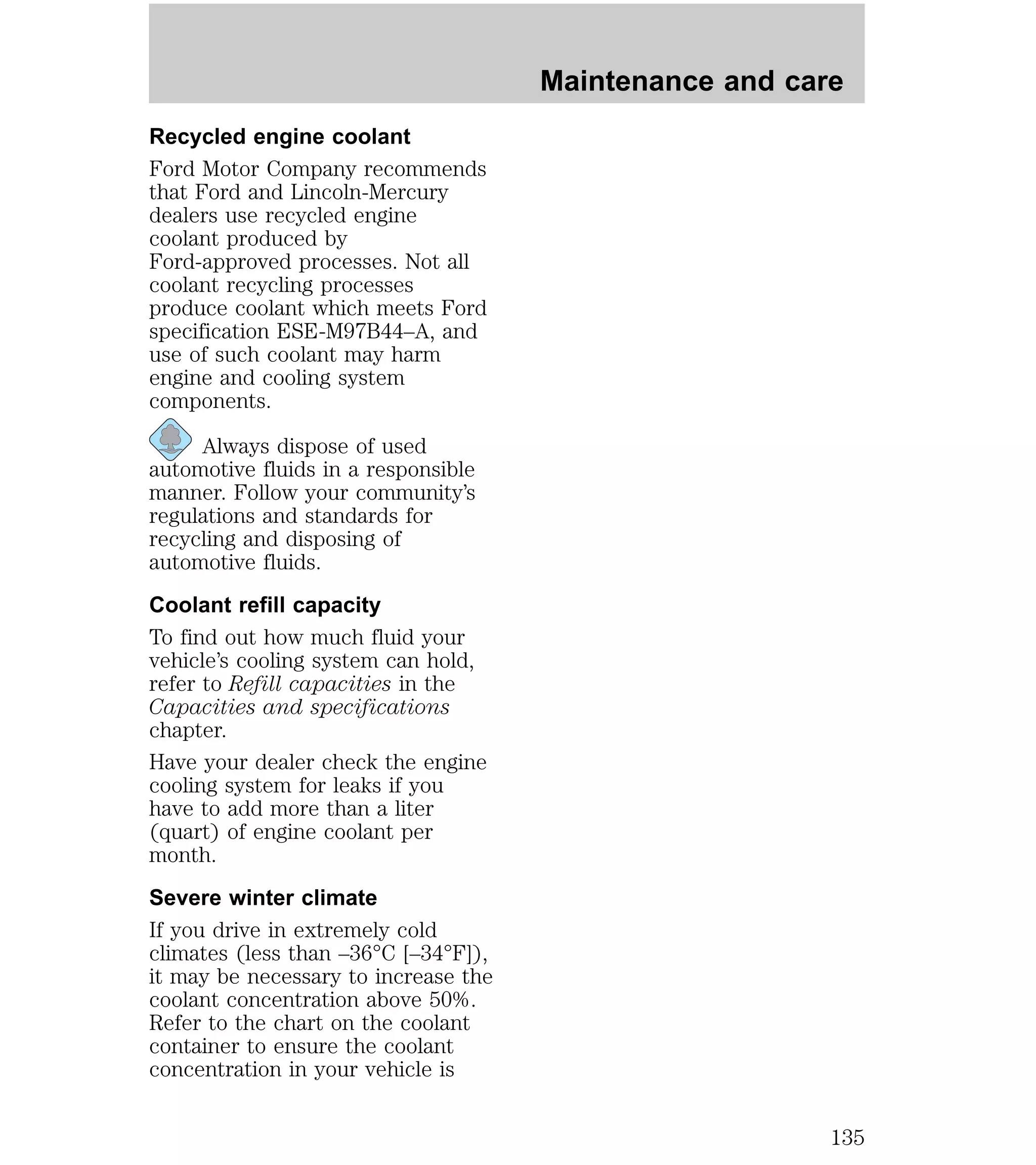 Recycled engine coolant 
Ford Motor Company recommends 
that Ford and Lincoln-Mercury 
dealers use recycled engine 
coolant produced by 
Ford-approved processes. Not all 
coolant recycling processes 
produce coolant which meets Ford 
specification ESE-M97B44–A, and 
use of such coolant may harm 
engine and cooling system 
components. 
Always dispose of used 
automotive fluids in a responsible 
manner. Follow your community’s 
regulations and standards for 
recycling and disposing of 
automotive fluids. 
Coolant refill capacity 
To find out how much fluid your 
vehicle’s cooling system can hold, 
refer to Refill capacities in the 
Capacities and specifications 
chapter. 
Have your dealer check the engine 
cooling system for leaks if you 
have to add more than a liter 
(quart) of engine coolant per 
month. 
Severe winter climate 
If you drive in extremely cold 
climates (less than –36°C [–34°F]), 
it may be necessary to increase the 
coolant concentration above 50%. 
Refer to the chart on the coolant 
container to ensure the coolant 
concentration in your vehicle is 
Maintenance and care 
135 
 