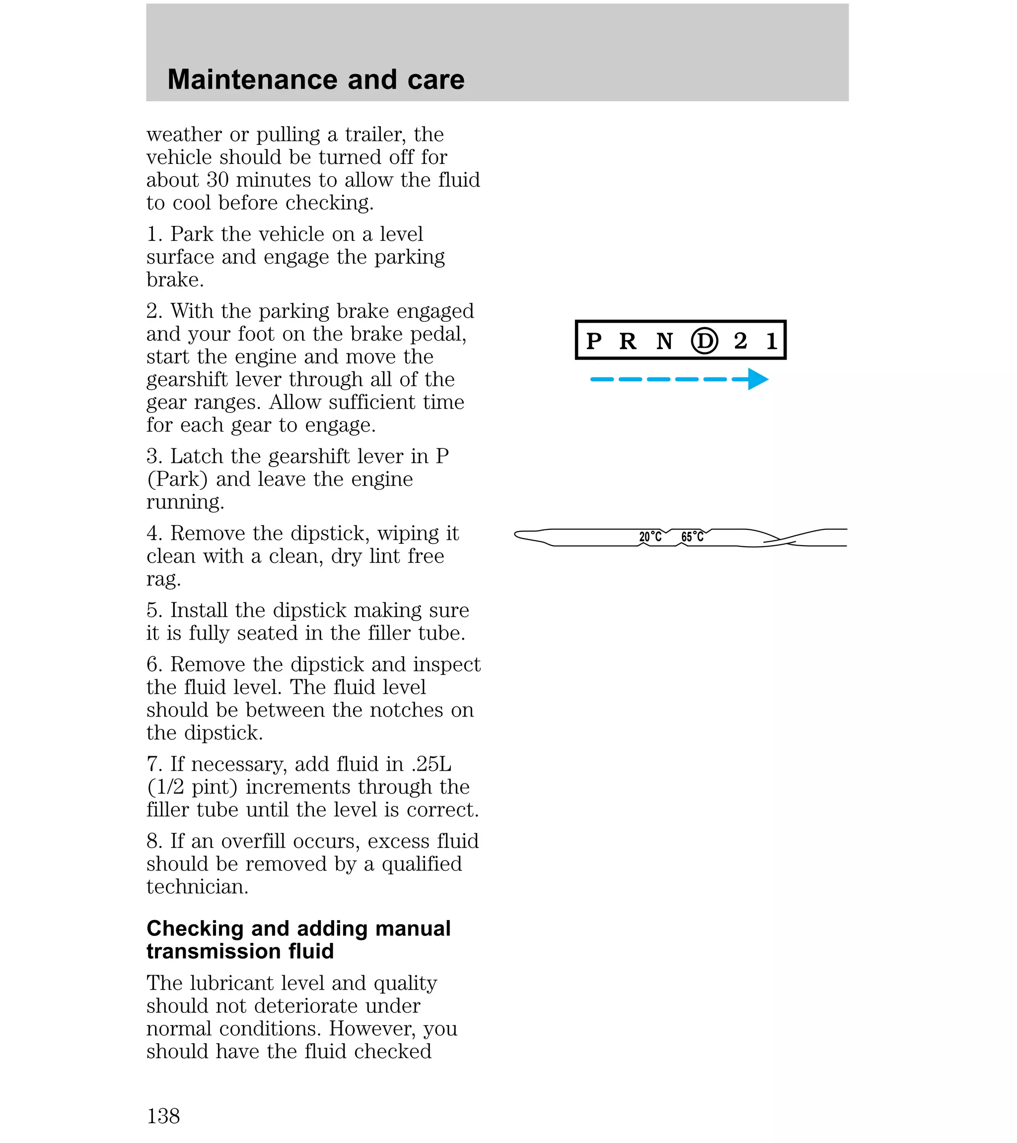 weather or pulling a trailer, the 
vehicle should be turned off for 
about 30 minutes to allow the fluid 
to cool before checking. 
1. Park the vehicle on a level 
surface and engage the parking 
brake. 
2. With the parking brake engaged 
and your foot on the brake pedal, 
start the engine and move the 
gearshift lever through all of the 
gear ranges. Allow sufficient time 
for each gear to engage. 
3. Latch the gearshift lever in P 
(Park) and leave the engine 
running. 
4. Remove the dipstick, wiping it 
clean with a clean, dry lint free 
rag. 
5. Install the dipstick making sure 
it is fully seated in the filler tube. 
6. Remove the dipstick and inspect 
the fluid level. The fluid level 
should be between the notches on 
the dipstick. 
7. If necessary, add fluid in .25L 
(1/2 pint) increments through the 
filler tube until the level is correct. 
8. If an overfill occurs, excess fluid 
should be removed by a qualified 
technician. 
Checking and adding manual 
transmission fluid 
The lubricant level and quality 
should not deteriorate under 
normal conditions. However, you 
should have the fluid checked 
20 C 65 C 
Maintenance and care 
138 
 