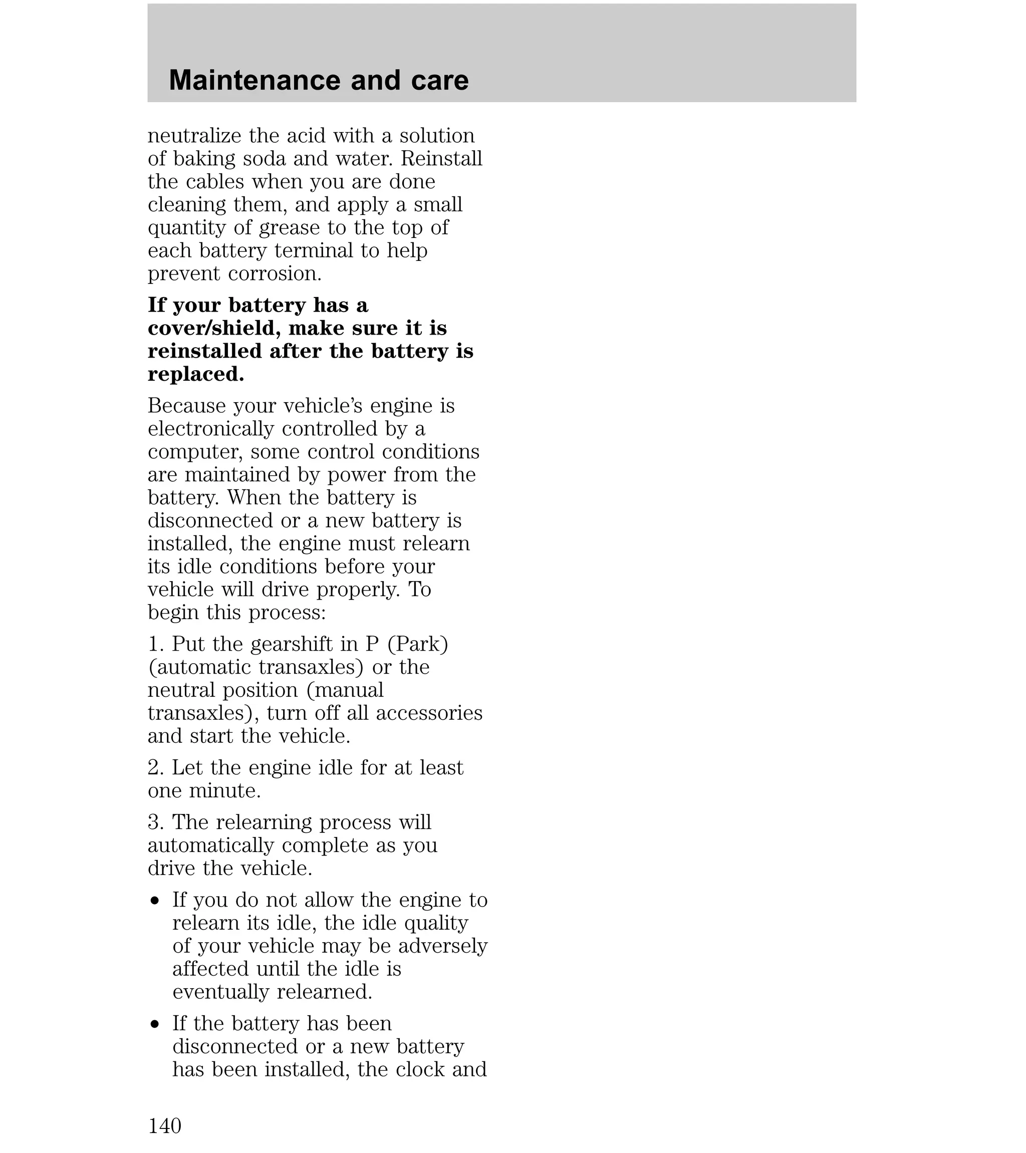 Maintenance and care 
neutralize the acid with a solution 
of baking soda and water. Reinstall 
the cables when you are done 
cleaning them, and apply a small 
quantity of grease to the top of 
each battery terminal to help 
prevent corrosion. 
If your battery has a 
cover/shield, make sure it is 
reinstalled after the battery is 
replaced. 
Because your vehicle’s engine is 
electronically controlled by a 
computer, some control conditions 
are maintained by power from the 
battery. When the battery is 
disconnected or a new battery is 
installed, the engine must relearn 
its idle conditions before your 
vehicle will drive properly. To 
begin this process: 
1. Put the gearshift in P (Park) 
(automatic transaxles) or the 
neutral position (manual 
transaxles), turn off all accessories 
and start the vehicle. 
2. Let the engine idle for at least 
one minute. 
3. The relearning process will 
automatically complete as you 
drive the vehicle. 
² If you do not allow the engine to 
relearn its idle, the idle quality 
of your vehicle may be adversely 
affected until the idle is 
eventually relearned. 
² If the battery has been 
disconnected or a new battery 
has been installed, the clock and 
140 
 