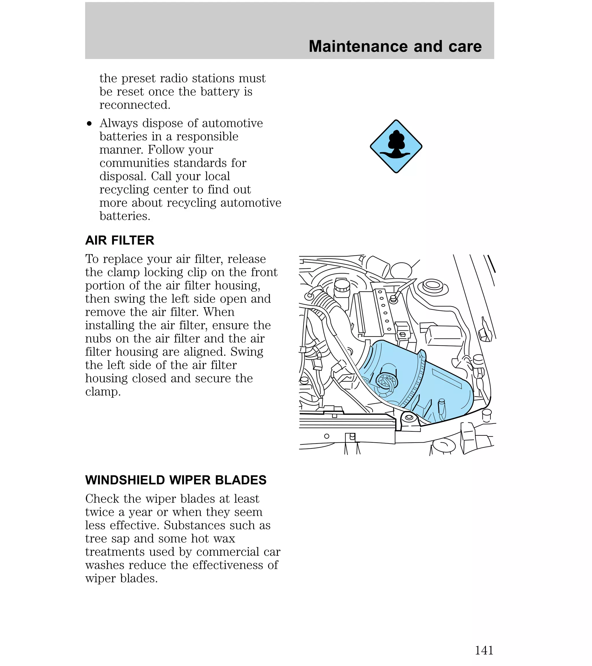 the preset radio stations must 
be reset once the battery is 
reconnected. 
² Always dispose of automotive 
batteries in a responsible 
manner. Follow your 
communities standards for 
disposal. Call your local 
recycling center to find out 
more about recycling automotive 
batteries. 
AIR FILTER 
To replace your air filter, release 
the clamp locking clip on the front 
portion of the air filter housing, 
then swing the left side open and 
remove the air filter. When 
installing the air filter, ensure the 
nubs on the air filter and the air 
filter housing are aligned. Swing 
the left side of the air filter 
housing closed and secure the 
clamp. 
WINDSHIELD WIPER BLADES 
Check the wiper blades at least 
twice a year or when they seem 
less effective. Substances such as 
tree sap and some hot wax 
treatments used by commercial car 
washes reduce the effectiveness of 
wiper blades. 
Maintenance and care 
141 
 