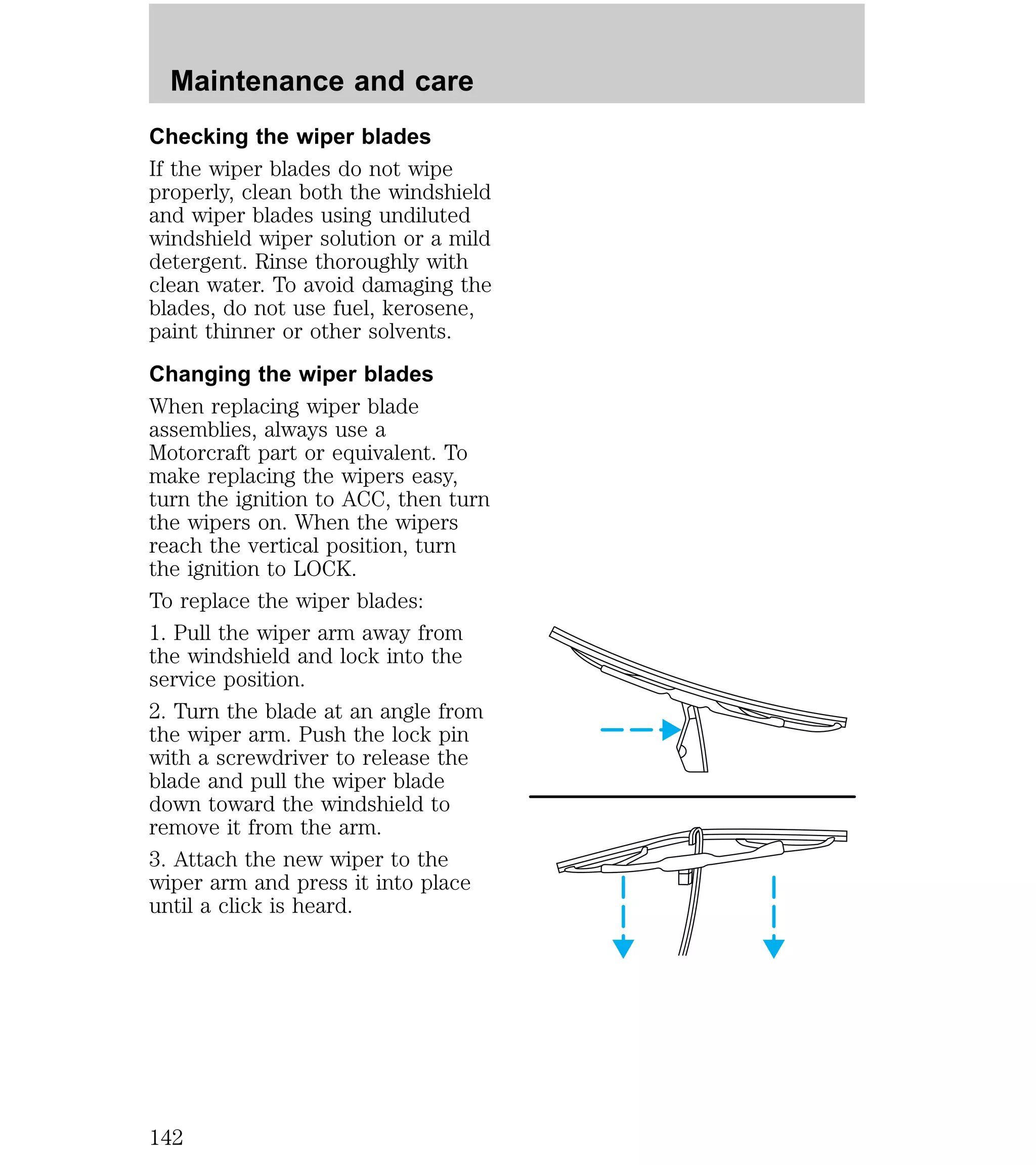 Maintenance and care 
Checking the wiper blades 
If the wiper blades do not wipe 
properly, clean both the windshield 
and wiper blades using undiluted 
windshield wiper solution or a mild 
detergent. Rinse thoroughly with 
clean water. To avoid damaging the 
blades, do not use fuel, kerosene, 
paint thinner or other solvents. 
Changing the wiper blades 
When replacing wiper blade 
assemblies, always use a 
Motorcraft part or equivalent. To 
make replacing the wipers easy, 
turn the ignition to ACC, then turn 
the wipers on. When the wipers 
reach the vertical position, turn 
the ignition to LOCK. 
To replace the wiper blades: 
1. Pull the wiper arm away from 
the windshield and lock into the 
service position. 
2. Turn the blade at an angle from 
the wiper arm. Push the lock pin 
with a screwdriver to release the 
blade and pull the wiper blade 
down toward the windshield to 
remove it from the arm. 
3. Attach the new wiper to the 
wiper arm and press it into place 
until a click is heard. 
142 
 