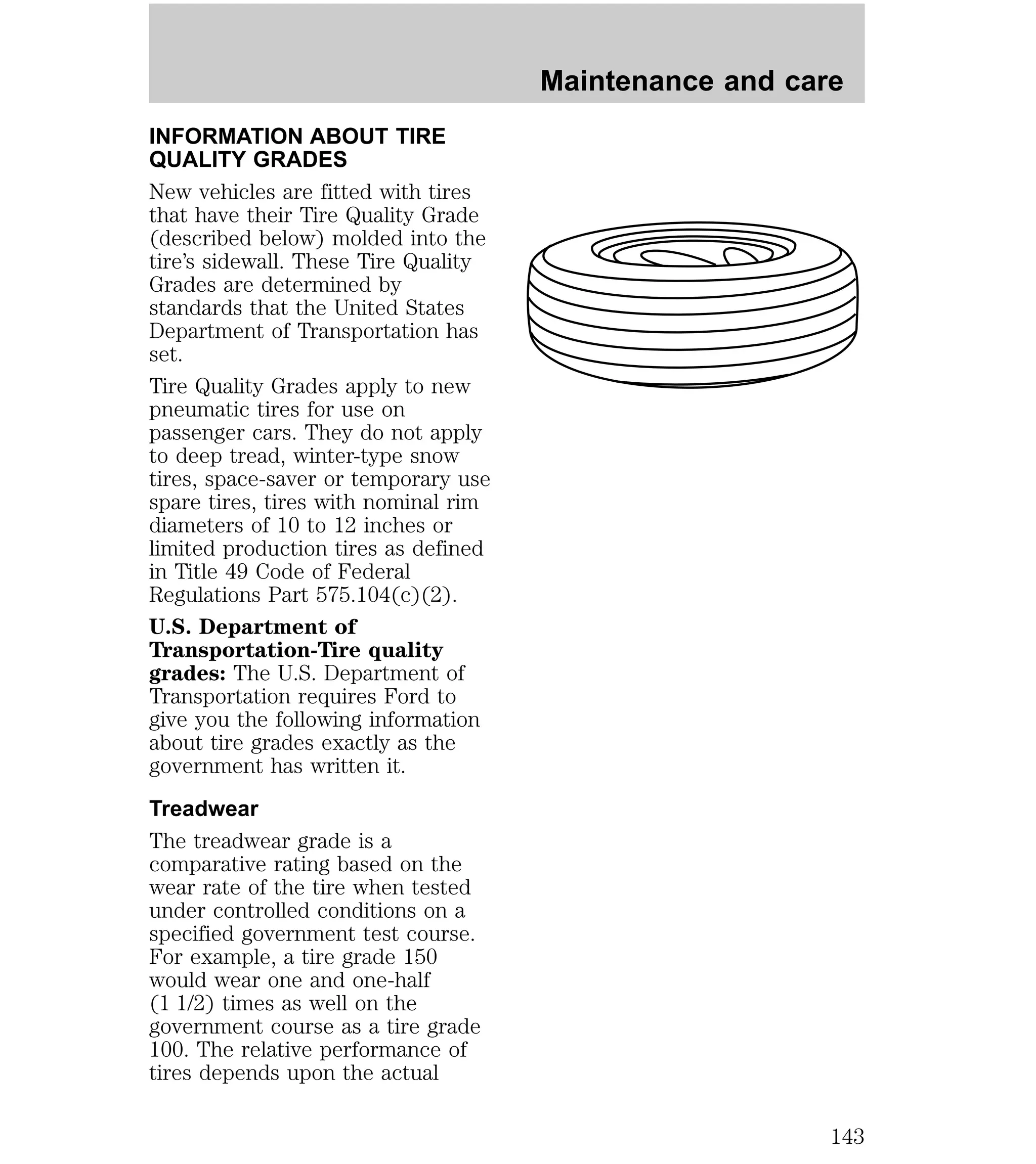 INFORMATION ABOUT TIRE 
QUALITY GRADES 
New vehicles are fitted with tires 
that have their Tire Quality Grade 
(described below) molded into the 
tire’s sidewall. These Tire Quality 
Grades are determined by 
standards that the United States 
Department of Transportation has 
set. 
Tire Quality Grades apply to new 
pneumatic tires for use on 
passenger cars. They do not apply 
to deep tread, winter-type snow 
tires, space-saver or temporary use 
spare tires, tires with nominal rim 
diameters of 10 to 12 inches or 
limited production tires as defined 
in Title 49 Code of Federal 
Regulations Part 575.104(c)(2). 
U.S. Department of 
Transportation-Tire quality 
grades: The U.S. Department of 
Transportation requires Ford to 
give you the following information 
about tire grades exactly as the 
government has written it. 
Treadwear 
The treadwear grade is a 
comparative rating based on the 
wear rate of the tire when tested 
under controlled conditions on a 
specified government test course. 
For example, a tire grade 150 
would wear one and one-half 
(1 1/2) times as well on the 
government course as a tire grade 
100. The relative performance of 
tires depends upon the actual 
Maintenance and care 
143 
 