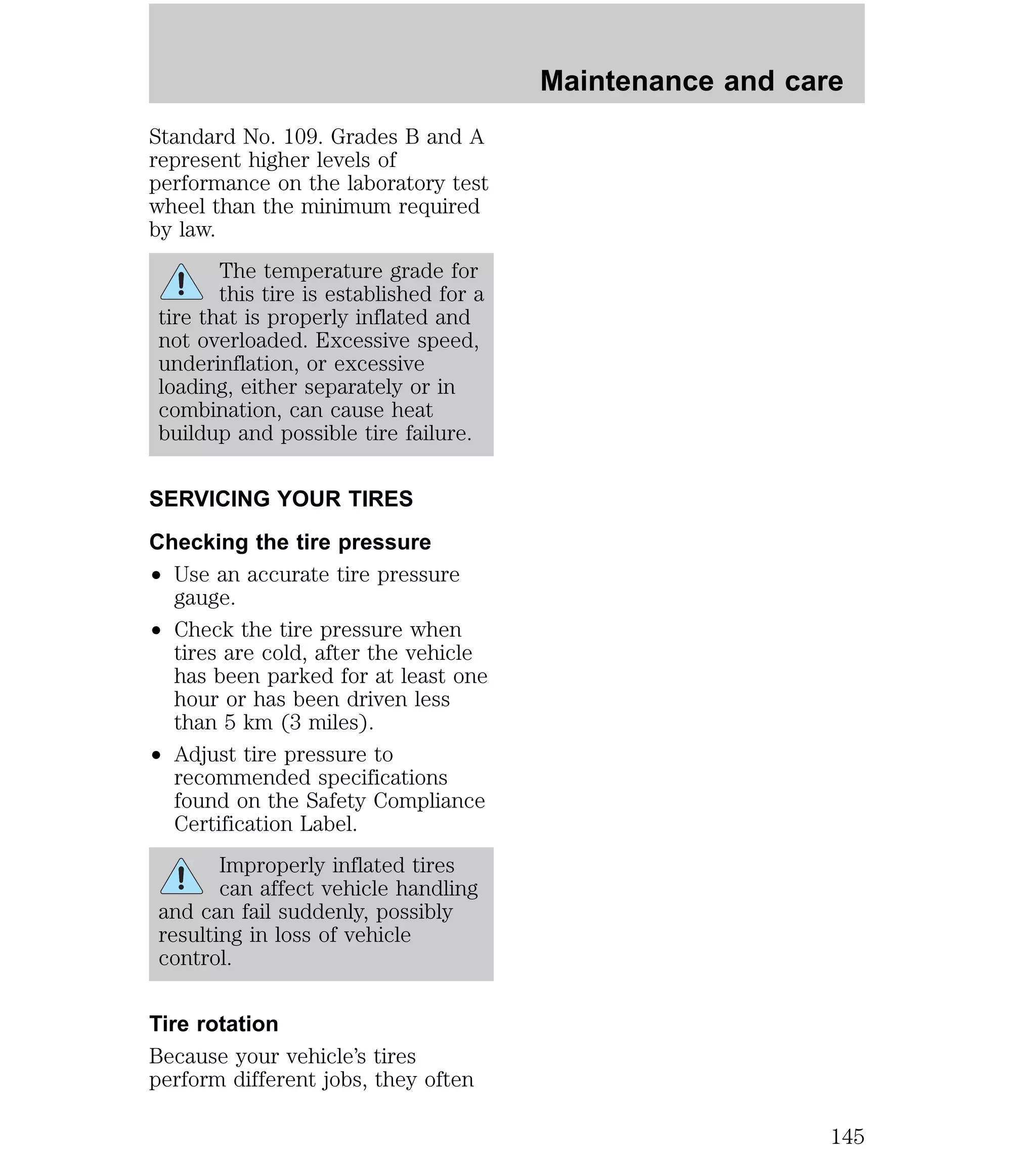 Standard No. 109. Grades B and A 
represent higher levels of 
performance on the laboratory test 
wheel than the minimum required 
by law. 
The temperature grade for 
this tire is established for a 
tire that is properly inflated and 
not overloaded. Excessive speed, 
underinflation, or excessive 
loading, either separately or in 
combination, can cause heat 
buildup and possible tire failure. 
SERVICING YOUR TIRES 
Checking the tire pressure 
² Use an accurate tire pressure 
gauge. 
² Check the tire pressure when 
tires are cold, after the vehicle 
has been parked for at least one 
hour or has been driven less 
than 5 km (3 miles). 
² Adjust tire pressure to 
recommended specifications 
found on the Safety Compliance 
Certification Label. 
Improperly inflated tires 
can affect vehicle handling 
and can fail suddenly, possibly 
resulting in loss of vehicle 
control. 
Tire rotation 
Because your vehicle’s tires 
perform different jobs, they often 
Maintenance and care 
145 
 