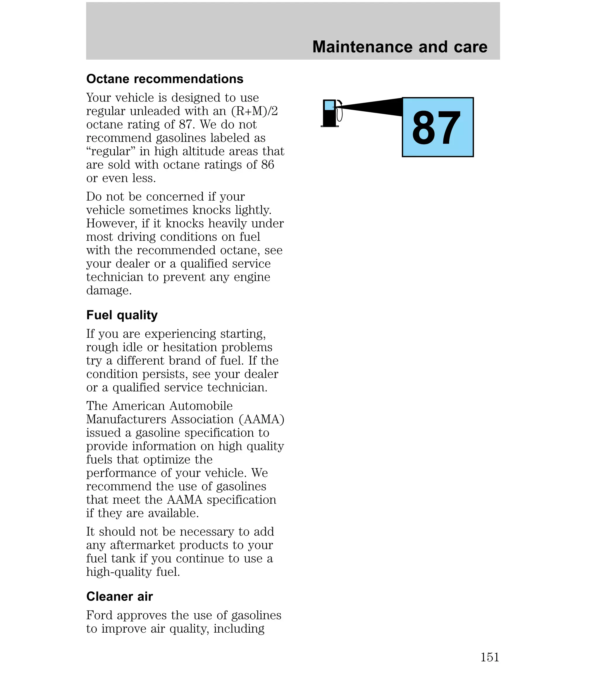 Octane recommendations 
Your vehicle is designed to use 
regular unleaded with an (R+M)/2 
octane rating of 87. We do not 
recommend gasolines labeled as 
“regular” in high altitude areas that 
are sold with octane ratings of 86 
or even less. 
Do not be concerned if your 
vehicle sometimes knocks lightly. 
However, if it knocks heavily under 
most driving conditions on fuel 
with the recommended octane, see 
your dealer or a qualified service 
technician to prevent any engine 
damage. 
Fuel quality 
If you are experiencing starting, 
rough idle or hesitation problems 
try a different brand of fuel. If the 
condition persists, see your dealer 
or a qualified service technician. 
The American Automobile 
Manufacturers Association (AAMA) 
issued a gasoline specification to 
provide information on high quality 
fuels that optimize the 
performance of your vehicle. We 
recommend the use of gasolines 
that meet the AAMA specification 
if they are available. 
It should not be necessary to add 
any aftermarket products to your 
fuel tank if you continue to use a 
high-quality fuel. 
Cleaner air 
Ford approves the use of gasolines 
to improve air quality, including 
Maintenance and care 
87 
151 
 