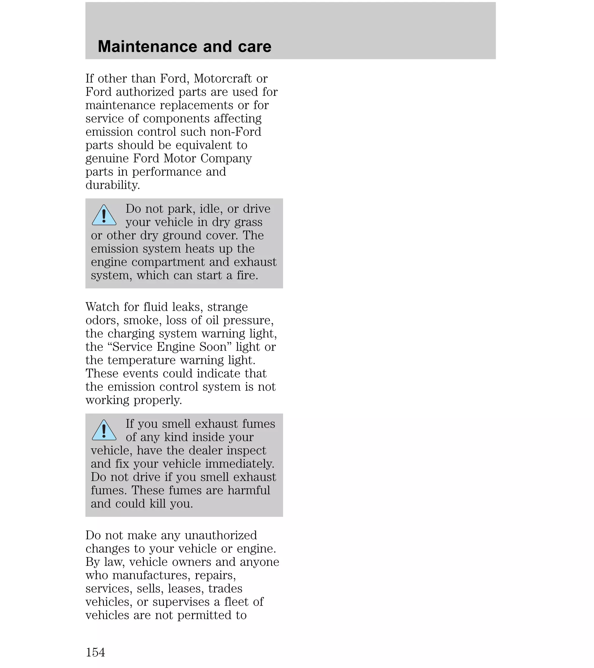 Maintenance and care 
If other than Ford, Motorcraft or 
Ford authorized parts are used for 
maintenance replacements or for 
service of components affecting 
emission control such non-Ford 
parts should be equivalent to 
genuine Ford Motor Company 
parts in performance and 
durability. 
Do not park, idle, or drive 
your vehicle in dry grass 
or other dry ground cover. The 
emission system heats up the 
engine compartment and exhaust 
system, which can start a fire. 
Watch for fluid leaks, strange 
odors, smoke, loss of oil pressure, 
the charging system warning light, 
the “Service Engine Soon” light or 
the temperature warning light. 
These events could indicate that 
the emission control system is not 
working properly. 
If you smell exhaust fumes 
of any kind inside your 
vehicle, have the dealer inspect 
and fix your vehicle immediately. 
Do not drive if you smell exhaust 
fumes. These fumes are harmful 
and could kill you. 
Do not make any unauthorized 
changes to your vehicle or engine. 
By law, vehicle owners and anyone 
who manufactures, repairs, 
services, sells, leases, trades 
vehicles, or supervises a fleet of 
vehicles are not permitted to 
154 
 