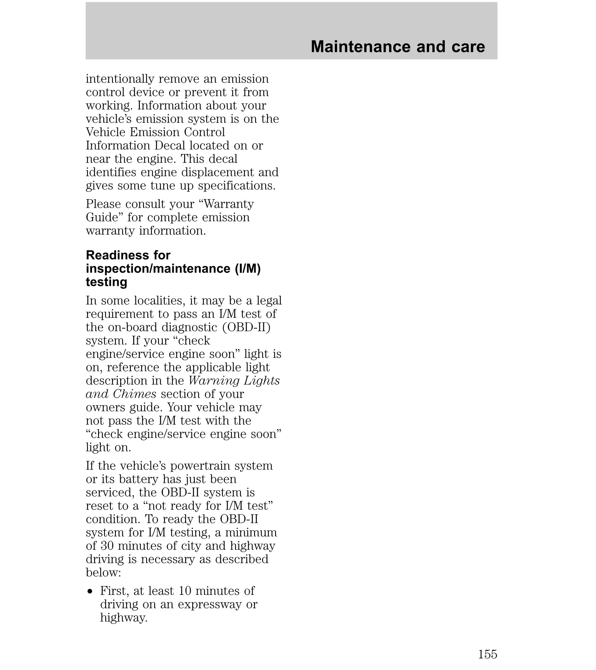 intentionally remove an emission 
control device or prevent it from 
working. Information about your 
vehicle’s emission system is on the 
Vehicle Emission Control 
Information Decal located on or 
near the engine. This decal 
identifies engine displacement and 
gives some tune up specifications. 
Please consult your “Warranty 
Guide” for complete emission 
warranty information. 
Readiness for 
inspection/maintenance (I/M) 
testing 
In some localities, it may be a legal 
requirement to pass an I/M test of 
the on-board diagnostic (OBD-II) 
system. If your “check 
engine/service engine soon” light is 
on, reference the applicable light 
description in the Warning Lights 
and Chimes section of your 
owners guide. Your vehicle may 
not pass the I/M test with the 
“check engine/service engine soon” 
light on. 
If the vehicle’s powertrain system 
or its battery has just been 
serviced, the OBD-II system is 
reset to a “not ready for I/M test” 
condition. To ready the OBD-II 
system for I/M testing, a minimum 
of 30 minutes of city and highway 
driving is necessary as described 
below: 
² First, at least 10 minutes of 
driving on an expressway or 
highway. 
Maintenance and care 
155 
 