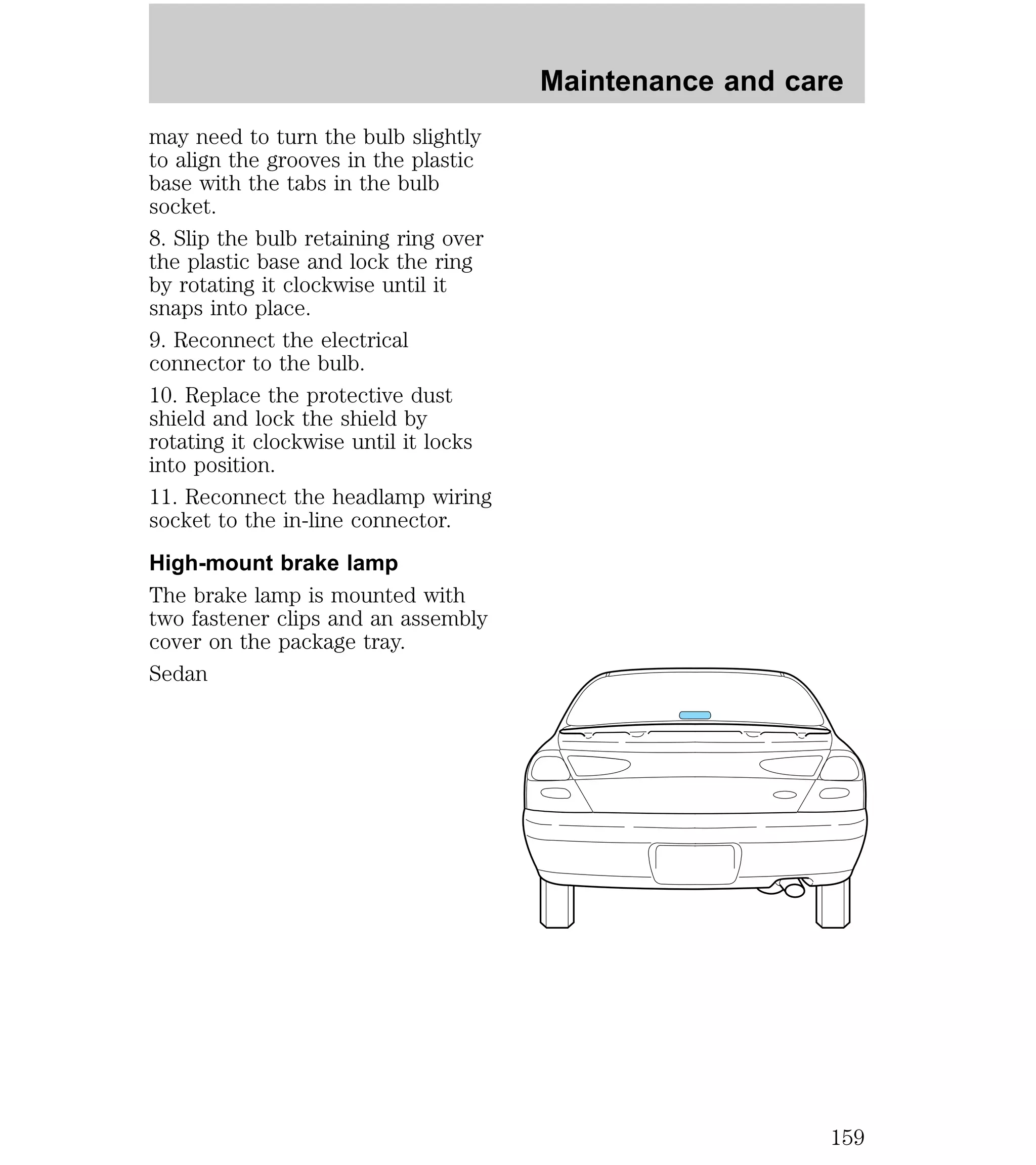 may need to turn the bulb slightly 
to align the grooves in the plastic 
base with the tabs in the bulb 
socket. 
8. Slip the bulb retaining ring over 
the plastic base and lock the ring 
by rotating it clockwise until it 
snaps into place. 
9. Reconnect the electrical 
connector to the bulb. 
10. Replace the protective dust 
shield and lock the shield by 
rotating it clockwise until it locks 
into position. 
11. Reconnect the headlamp wiring 
socket to the in-line connector. 
High-mount brake lamp 
The brake lamp is mounted with 
two fastener clips and an assembly 
cover on the package tray. 
Sedan 
Maintenance and care 
159 
 