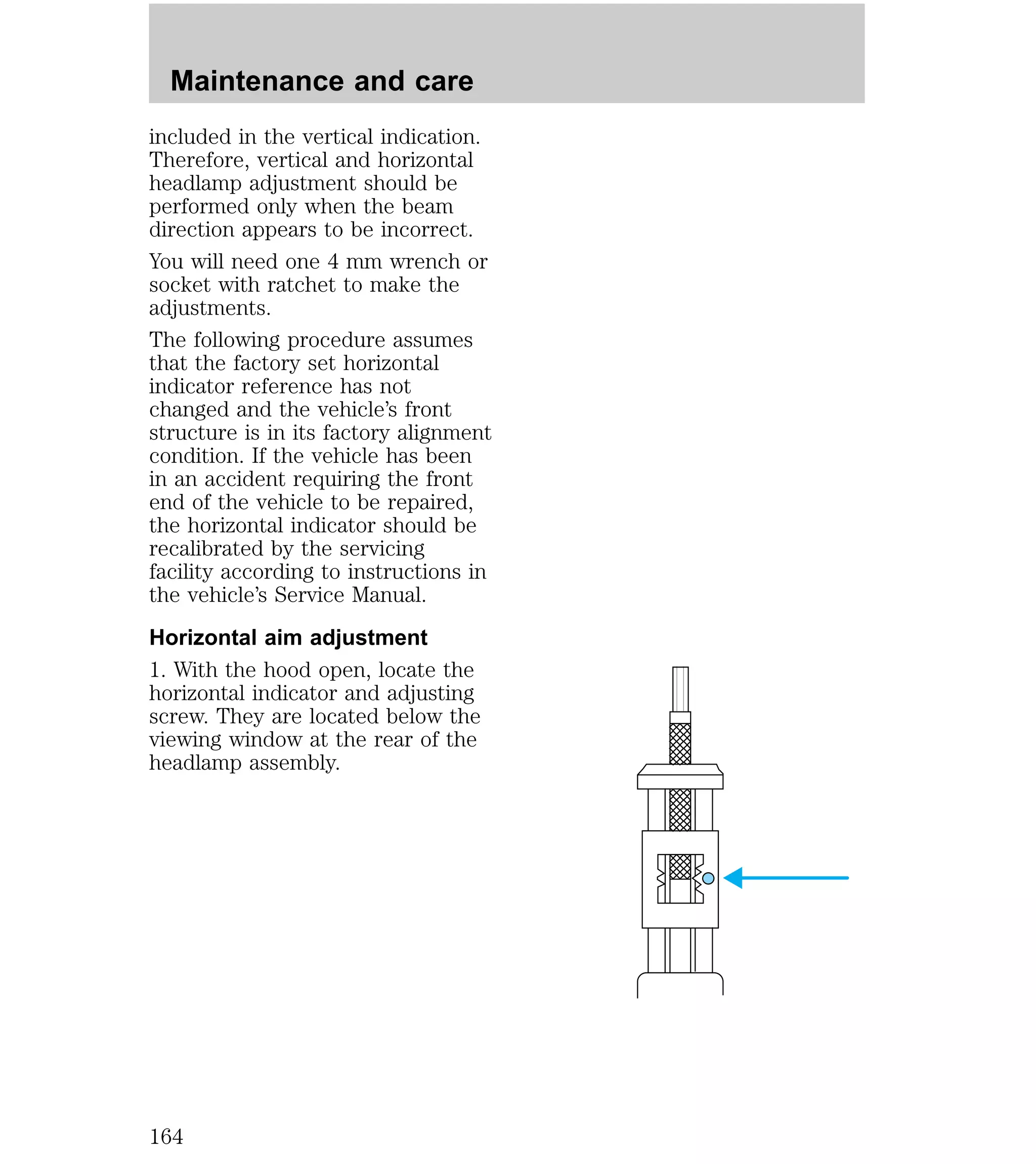 Maintenance and care 
included in the vertical indication. 
Therefore, vertical and horizontal 
headlamp adjustment should be 
performed only when the beam 
direction appears to be incorrect. 
You will need one 4 mm wrench or 
socket with ratchet to make the 
adjustments. 
The following procedure assumes 
that the factory set horizontal 
indicator reference has not 
changed and the vehicle’s front 
structure is in its factory alignment 
condition. If the vehicle has been 
in an accident requiring the front 
end of the vehicle to be repaired, 
the horizontal indicator should be 
recalibrated by the servicing 
facility according to instructions in 
the vehicle’s Service Manual. 
Horizontal aim adjustment 
1. With the hood open, locate the 
horizontal indicator and adjusting 
screw. They are located below the 
viewing window at the rear of the 
headlamp assembly. 
164 
 