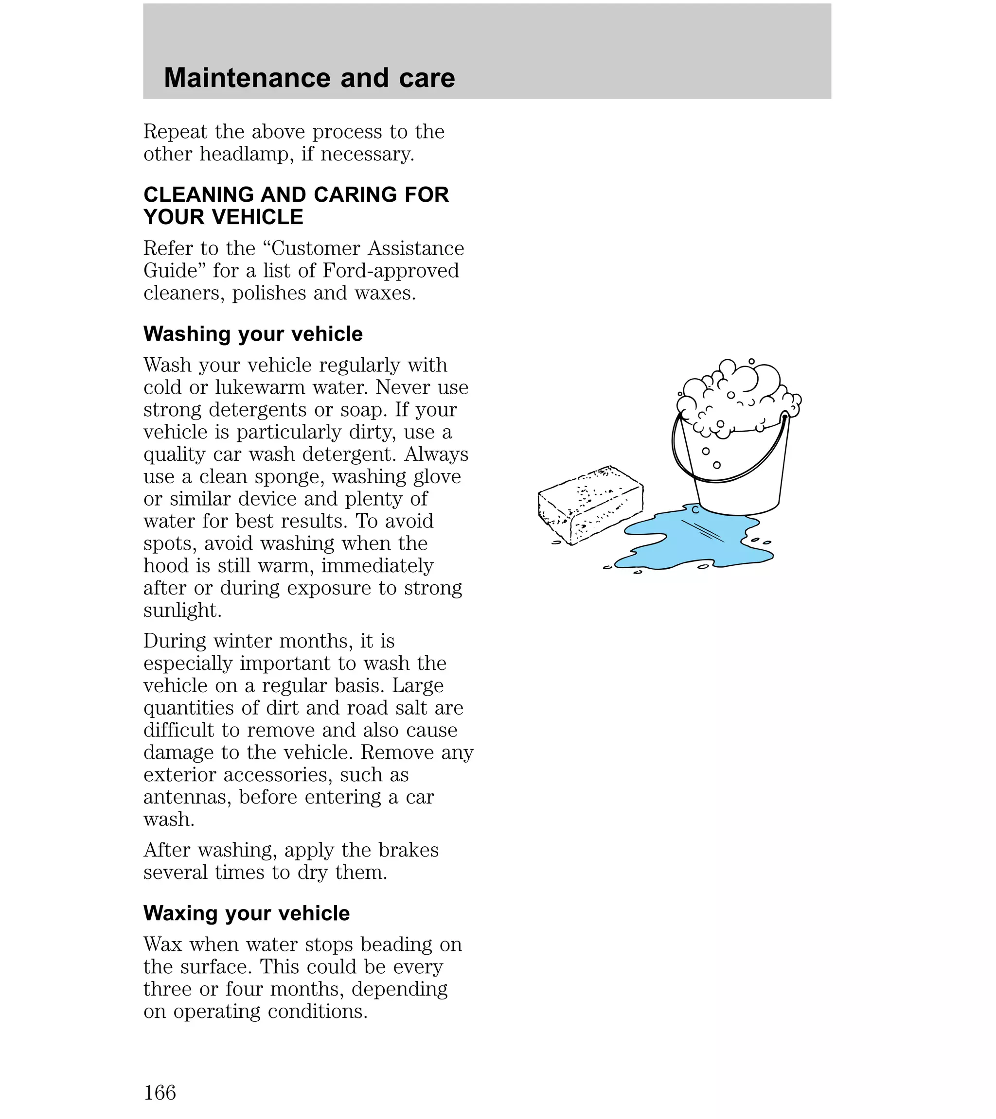 Maintenance and care 
Repeat the above process to the 
other headlamp, if necessary. 
CLEANING AND CARING FOR 
YOUR VEHICLE 
Refer to the “Customer Assistance 
Guide” for a list of Ford-approved 
cleaners, polishes and waxes. 
Washing your vehicle 
Wash your vehicle regularly with 
cold or lukewarm water. Never use 
strong detergents or soap. If your 
vehicle is particularly dirty, use a 
quality car wash detergent. Always 
use a clean sponge, washing glove 
or similar device and plenty of 
water for best results. To avoid 
spots, avoid washing when the 
hood is still warm, immediately 
after or during exposure to strong 
sunlight. 
During winter months, it is 
especially important to wash the 
vehicle on a regular basis. Large 
quantities of dirt and road salt are 
difficult to remove and also cause 
damage to the vehicle. Remove any 
exterior accessories, such as 
antennas, before entering a car 
wash. 
After washing, apply the brakes 
several times to dry them. 
Waxing your vehicle 
Wax when water stops beading on 
the surface. This could be every 
three or four months, depending 
on operating conditions. 
166 
 