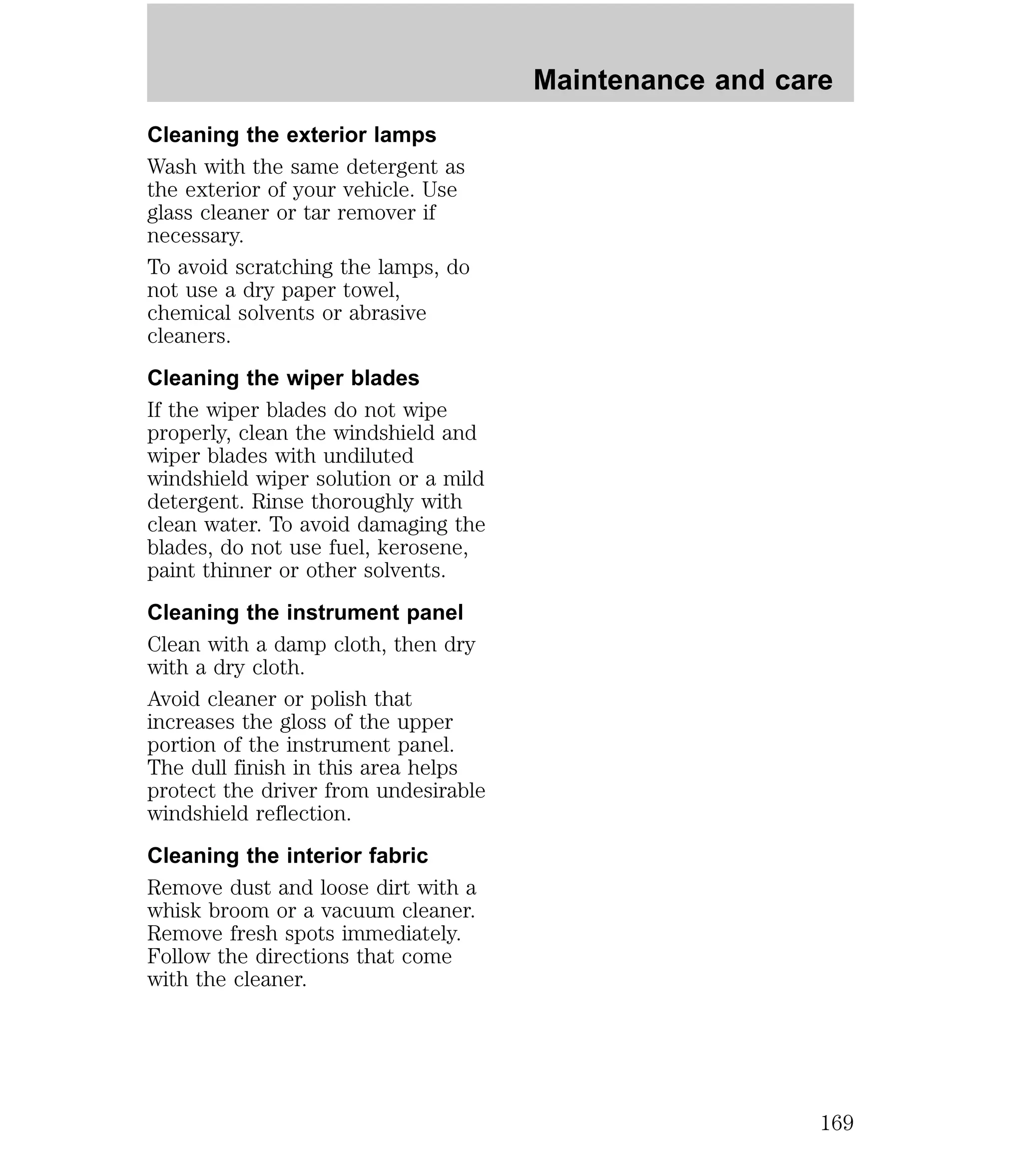 Cleaning the exterior lamps 
Wash with the same detergent as 
the exterior of your vehicle. Use 
glass cleaner or tar remover if 
necessary. 
To avoid scratching the lamps, do 
not use a dry paper towel, 
chemical solvents or abrasive 
cleaners. 
Cleaning the wiper blades 
If the wiper blades do not wipe 
properly, clean the windshield and 
wiper blades with undiluted 
windshield wiper solution or a mild 
detergent. Rinse thoroughly with 
clean water. To avoid damaging the 
blades, do not use fuel, kerosene, 
paint thinner or other solvents. 
Cleaning the instrument panel 
Clean with a damp cloth, then dry 
with a dry cloth. 
Avoid cleaner or polish that 
increases the gloss of the upper 
portion of the instrument panel. 
The dull finish in this area helps 
protect the driver from undesirable 
windshield reflection. 
Cleaning the interior fabric 
Remove dust and loose dirt with a 
whisk broom or a vacuum cleaner. 
Remove fresh spots immediately. 
Follow the directions that come 
with the cleaner. 
Maintenance and care 
169 
 