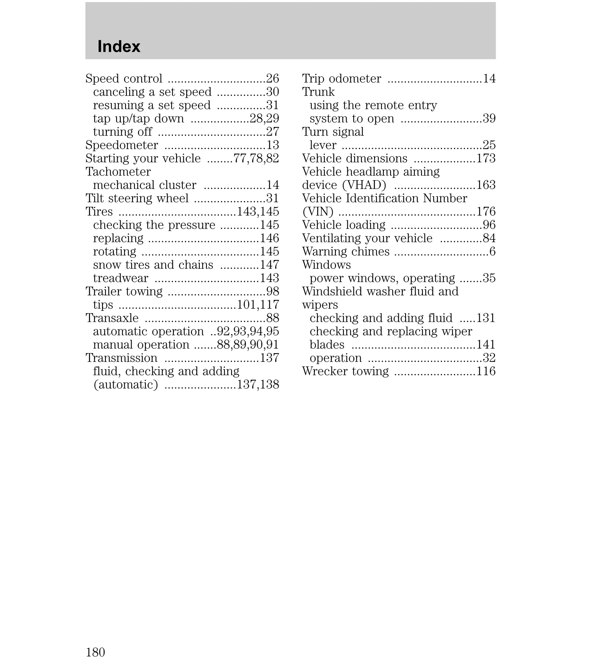Speed control ..............................26 
canceling a set speed ...............30 
resuming a set speed ...............31 
tap up/tap down ..................28,29 
turning off .................................27 
Speedometer ...............................13 
Starting your vehicle ........77,78,82 
Tachometer 
mechanical cluster ...................14 
Tilt steering wheel ......................31 
Tires ....................................143,145 
checking the pressure ............145 
replacing ..................................146 
rotating ....................................145 
snow tires and chains ............147 
treadwear ................................143 
Trailer towing ..............................98 
tips ....................................101,117 
Transaxle .....................................88 
automatic operation ..92,93,94,95 
manual operation .......88,89,90,91 
Transmission .............................137 
fluid, checking and adding 
(automatic) ......................137,138 
Trip odometer .............................14 
Trunk 
using the remote entry 
system to open .........................39 
Turn signal 
lever ...........................................25 
Vehicle dimensions ...................173 
Vehicle headlamp aiming 
device (VHAD) .........................163 
Vehicle Identification Number 
(VIN) ..........................................176 
Vehicle loading ............................96 
Ventilating your vehicle .............84 
Warning chimes .............................6 
Windows 
power windows, operating .......35 
Windshield washer fluid and 
wipers 
checking and adding fluid .....131 
checking and replacing wiper 
blades ......................................141 
operation ...................................32 
Wrecker towing .........................116 
Index 
180 
 