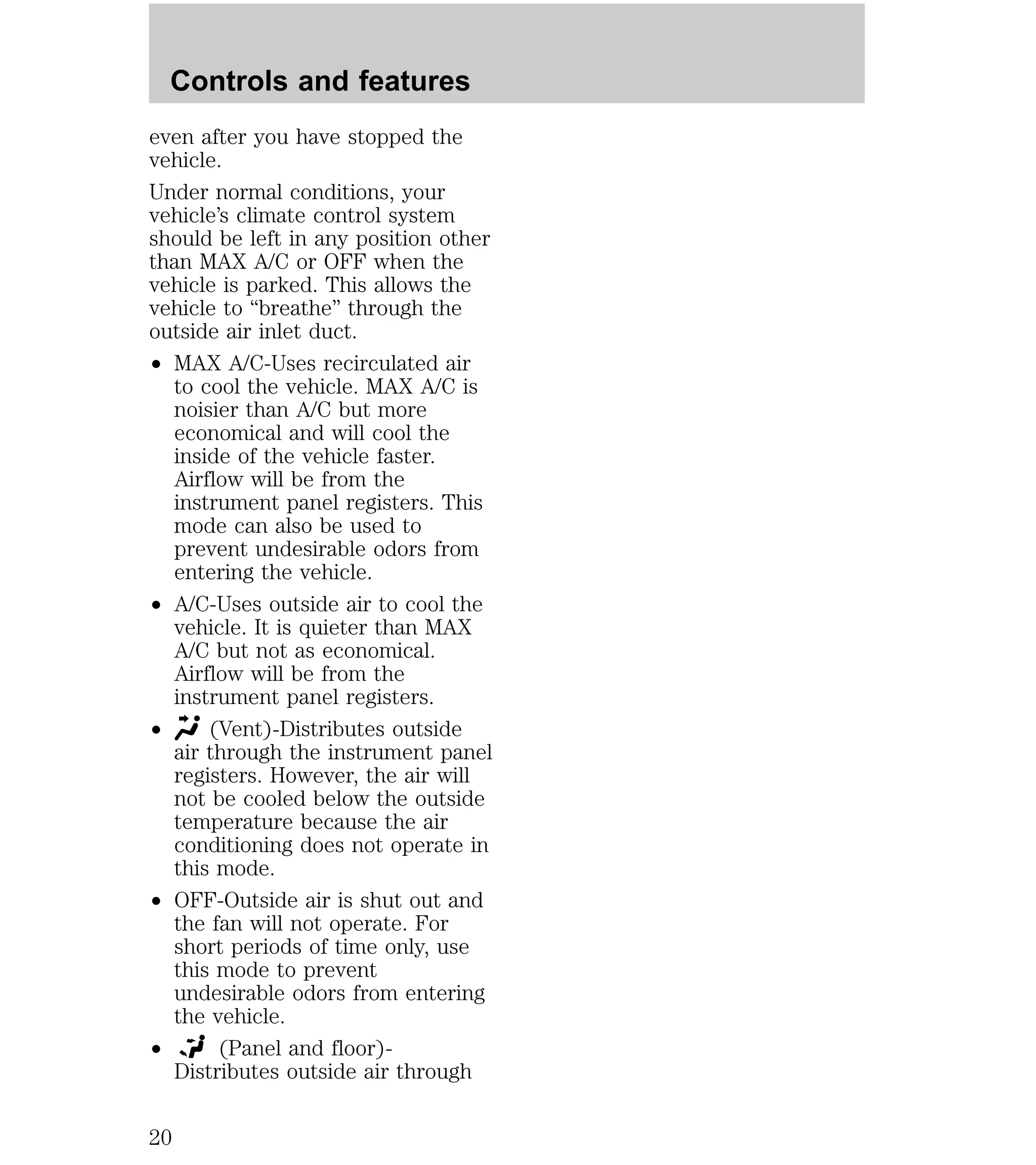 Controls and features 
even after you have stopped the 
vehicle. 
Under normal conditions, your 
vehicle’s climate control system 
should be left in any position other 
than MAX A/C or OFF when the 
vehicle is parked. This allows the 
vehicle to “breathe” through the 
outside air inlet duct. 
² MAX A/C-Uses recirculated air 
to cool the vehicle. MAX A/C is 
noisier than A/C but more 
economical and will cool the 
inside of the vehicle faster. 
Airflow will be from the 
instrument panel registers. This 
mode can also be used to 
prevent undesirable odors from 
entering the vehicle. 
² A/C-Uses outside air to cool the 
vehicle. It is quieter than MAX 
A/C but not as economical. 
Airflow will be from the 
instrument panel registers. 
² (Vent)-Distributes outside 
air through the instrument panel 
registers. However, the air will 
not be cooled below the outside 
temperature because the air 
conditioning does not operate in 
this mode. 
² OFF-Outside air is shut out and 
the fan will not operate. For 
short periods of time only, use 
this mode to prevent 
undesirable odors from entering 
the vehicle. 
² (Panel and floor)- 
Distributes outside air through 
20 
 