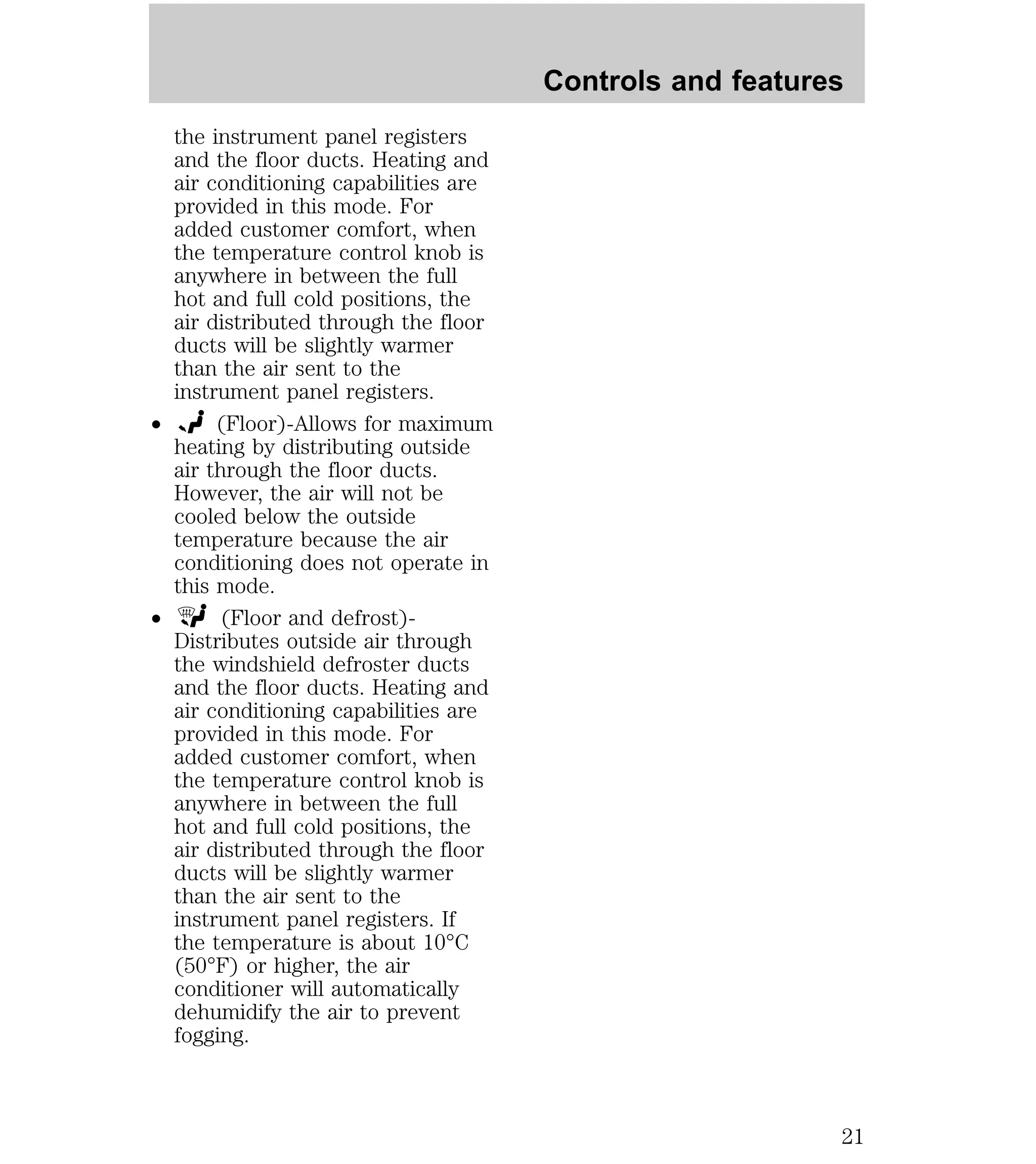 the instrument panel registers 
and the floor ducts. Heating and 
air conditioning capabilities are 
provided in this mode. For 
added customer comfort, when 
the temperature control knob is 
anywhere in between the full 
hot and full cold positions, the 
air distributed through the floor 
ducts will be slightly warmer 
than the air sent to the 
instrument panel registers. 
² (Floor)-Allows for maximum 
heating by distributing outside 
air through the floor ducts. 
However, the air will not be 
cooled below the outside 
temperature because the air 
conditioning does not operate in 
this mode. 
² (Floor and defrost)- 
Distributes outside air through 
the windshield defroster ducts 
and the floor ducts. Heating and 
air conditioning capabilities are 
provided in this mode. For 
added customer comfort, when 
the temperature control knob is 
anywhere in between the full 
hot and full cold positions, the 
air distributed through the floor 
ducts will be slightly warmer 
than the air sent to the 
instrument panel registers. If 
the temperature is about 10°C 
(50°F) or higher, the air 
conditioner will automatically 
dehumidify the air to prevent 
fogging. 
Controls and features 
21 
 