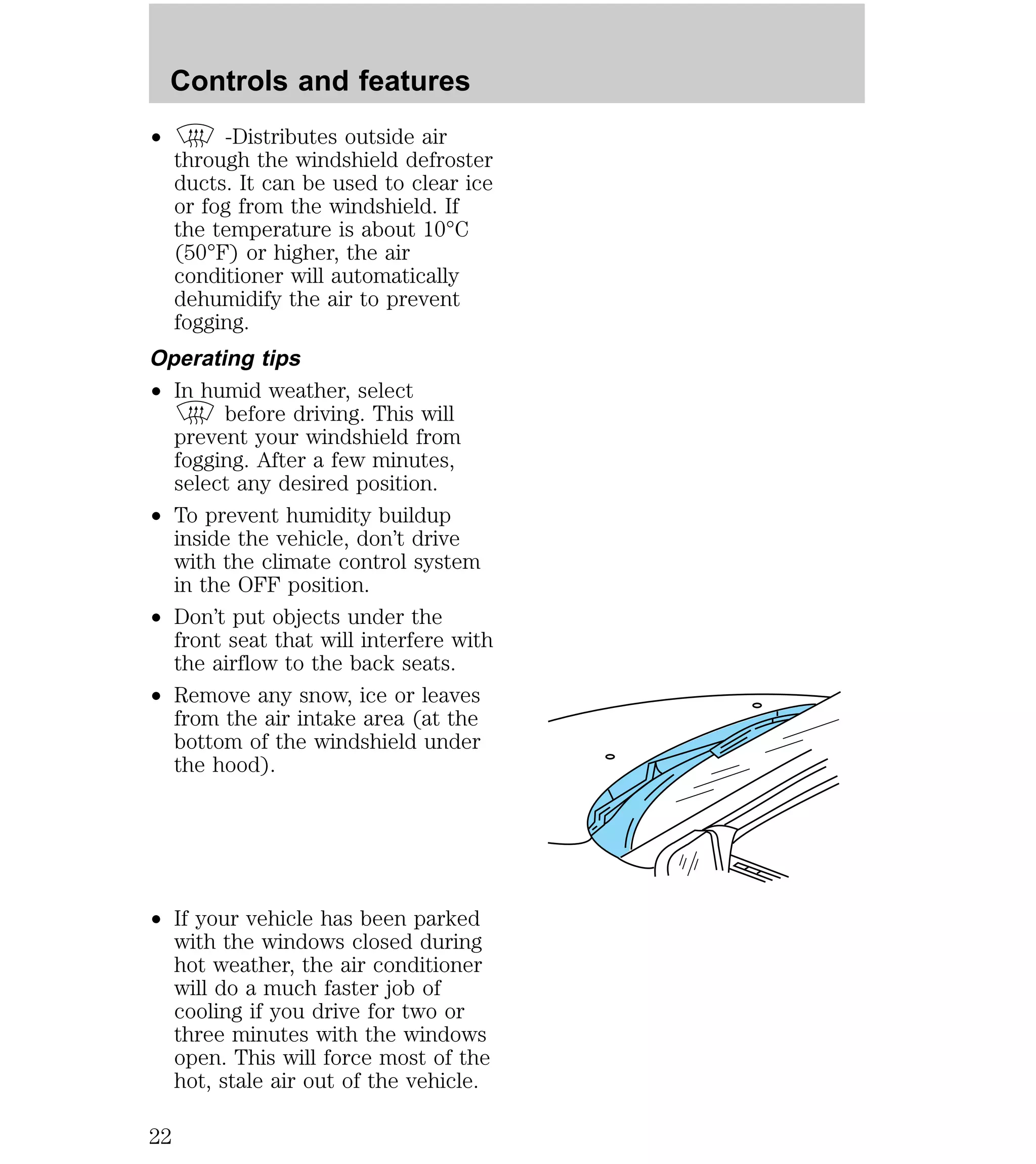 Controls and features 
² -Distributes outside air 
through the windshield defroster 
ducts. It can be used to clear ice 
or fog from the windshield. If 
the temperature is about 10°C 
(50°F) or higher, the air 
conditioner will automatically 
dehumidify the air to prevent 
fogging. 
Operating tips 
² In humid weather, select 
before driving. This will 
prevent your windshield from 
fogging. After a few minutes, 
select any desired position. 
² To prevent humidity buildup 
inside the vehicle, don’t drive 
with the climate control system 
in the OFF position. 
² Don’t put objects under the 
front seat that will interfere with 
the airflow to the back seats. 
² Remove any snow, ice or leaves 
from the air intake area (at the 
bottom of the windshield under 
the hood). 
² If your vehicle has been parked 
with the windows closed during 
hot weather, the air conditioner 
will do a much faster job of 
cooling if you drive for two or 
three minutes with the windows 
open. This will force most of the 
hot, stale air out of the vehicle. 
22 
 