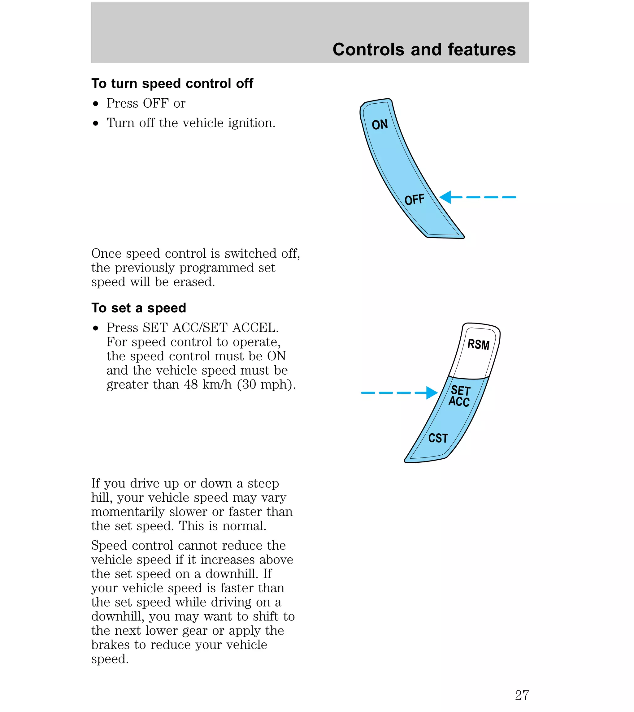To turn speed control off 
² Press OFF or 
² Turn off the vehicle ignition. 
Once speed control is switched off, 
the previously programmed set 
speed will be erased. 
To set a speed 
² Press SET ACC/SET ACCEL. 
For speed control to operate, 
the speed control must be ON 
and the vehicle speed must be 
greater than 48 km/h (30 mph). 
If you drive up or down a steep 
hill, your vehicle speed may vary 
momentarily slower or faster than 
the set speed. This is normal. 
Speed control cannot reduce the 
vehicle speed if it increases above 
the set speed on a downhill. If 
your vehicle speed is faster than 
the set speed while driving on a 
downhill, you may want to shift to 
the next lower gear or apply the 
brakes to reduce your vehicle 
speed. 
Controls and features 
ON 
OFF 
RSM 
SET 
ACC 
CST 
27 
 