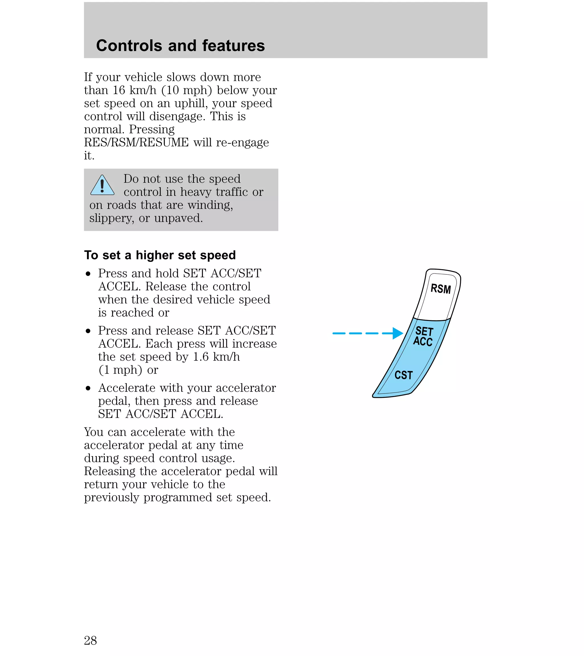 If your vehicle slows down more 
than 16 km/h (10 mph) below your 
set speed on an uphill, your speed 
control will disengage. This is 
normal. Pressing 
RES/RSM/RESUME will re-engage 
it. 
Do not use the speed 
control in heavy traffic or 
on roads that are winding, 
slippery, or unpaved. 
To set a higher set speed 
² Press and hold SET ACC/SET 
ACCEL. Release the control 
when the desired vehicle speed 
is reached or 
² Press and release SET ACC/SET 
ACCEL. Each press will increase 
the set speed by 1.6 km/h 
(1 mph) or 
² Accelerate with your accelerator 
pedal, then press and release 
SET ACC/SET ACCEL. 
You can accelerate with the 
accelerator pedal at any time 
during speed control usage. 
Releasing the accelerator pedal will 
return your vehicle to the 
previously programmed set speed. 
RSM 
SET 
ACC 
CST 
Controls and features 
28 
 