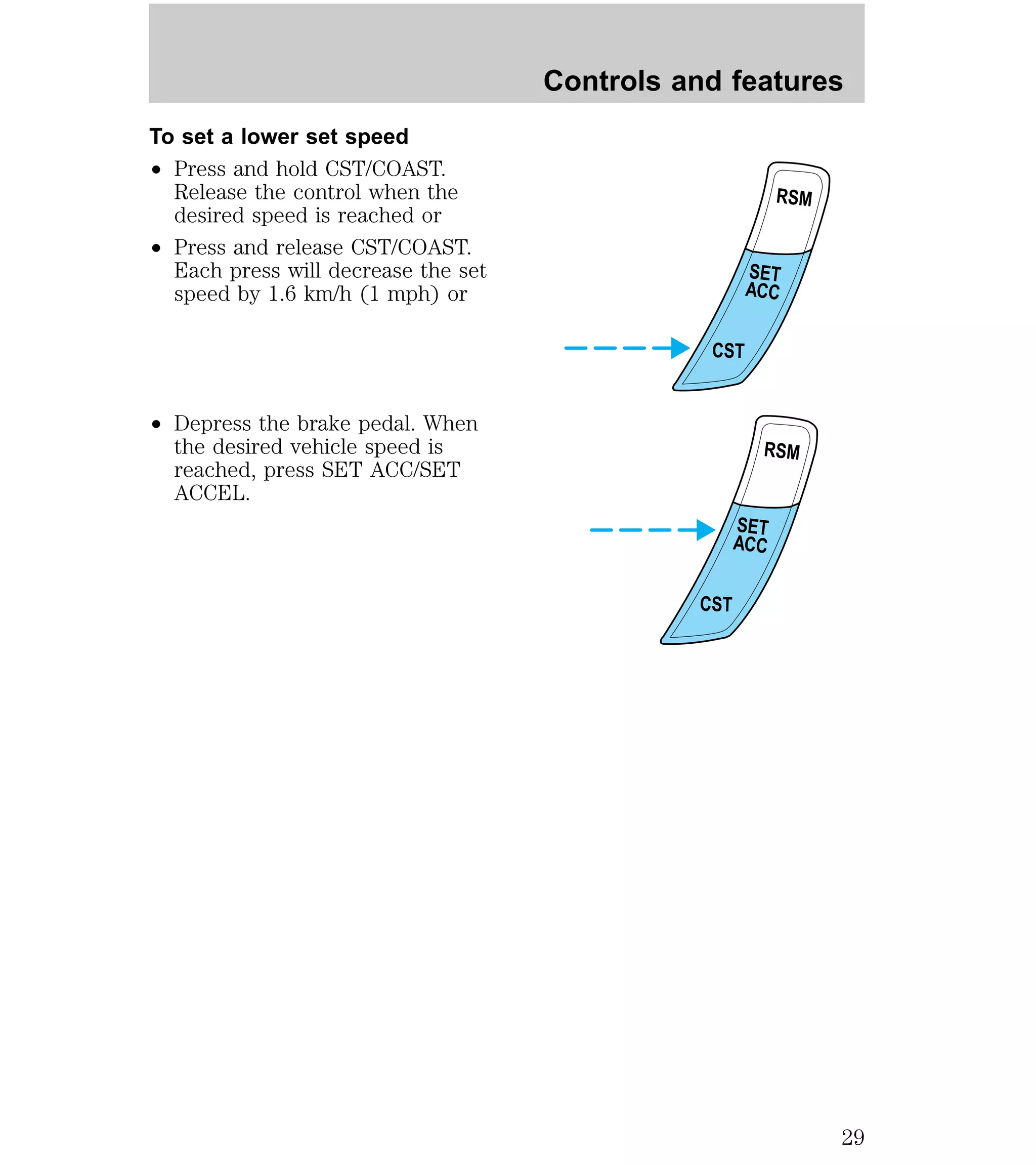 To set a lower set speed 
² Press and hold CST/COAST. 
Release the control when the 
desired speed is reached or 
² Press and release CST/COAST. 
Each press will decrease the set 
speed by 1.6 km/h (1 mph) or 
² Depress the brake pedal. When 
the desired vehicle speed is 
reached, press SET ACC/SET 
ACCEL. 
Controls and features 
RSM 
SET 
ACC 
CST 
RSM 
SET 
ACC 
CST 
29 
 